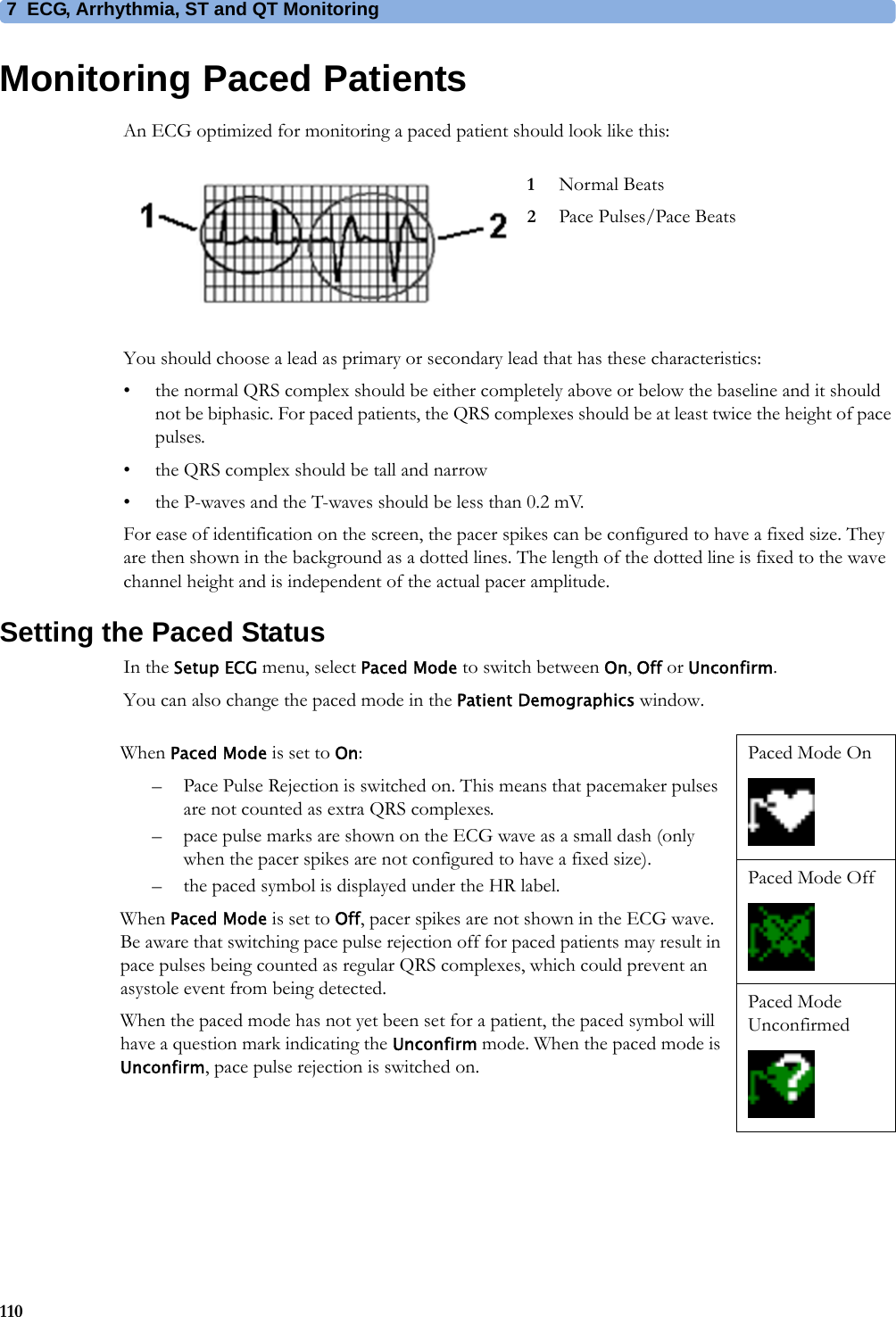 7 ECG, Arrhythmia, ST and QT Monitoring110Monitoring Paced PatientsAn ECG optimized for monitoring a paced patient should look like this:You should choose a lead as primary or secondary lead that has these characteristics:• the normal QRS complex should be either completely above or below the baseline and it should not be biphasic. For paced patients, the QRS complexes should be at least twice the height of pace pulses.• the QRS complex should be tall and narrow• the P-waves and the T-waves should be less than 0.2 mV.For ease of identification on the screen, the pacer spikes can be configured to have a fixed size. They are then shown in the background as a dotted lines. The length of the dotted line is fixed to the wave channel height and is independent of the actual pacer amplitude.Setting the Paced StatusIn the Setup ECG menu, select Paced Mode to switch between On, Off or Unconfirm.You can also change the paced mode in the Patient Demographics window.1Normal Beats2Pace Pulses/Pace BeatsWhen Paced Mode is set to On:– Pace Pulse Rejection is switched on. This means that pacemaker pulses are not counted as extra QRS complexes.– pace pulse marks are shown on the ECG wave as a small dash (only when the pacer spikes are not configured to have a fixed size).– the paced symbol is displayed under the HR label.When Paced Mode is set to Off, pacer spikes are not shown in the ECG wave. Be aware that switching pace pulse rejection off for paced patients may result in pace pulses being counted as regular QRS complexes, which could prevent an asystole event from being detected.When the paced mode has not yet been set for a patient, the paced symbol will have a question mark indicating the Unconfirm mode. When the paced mode is Unconfirm, pace pulse rejection is switched on.Paced Mode OnPaced Mode OffPaced Mode Unconfirmed