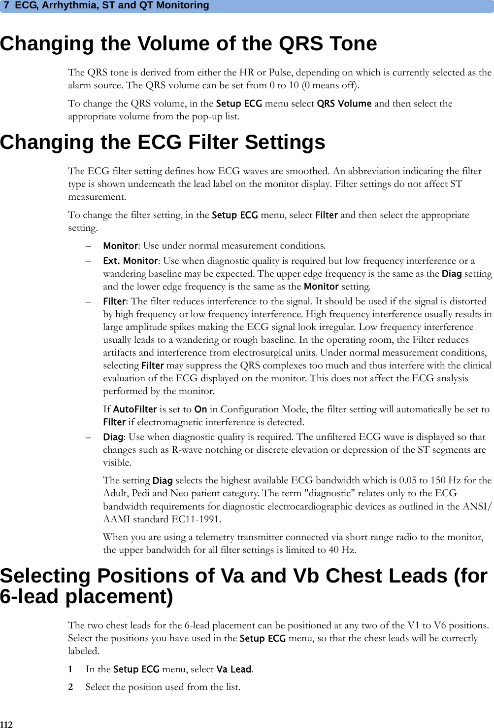 7 ECG, Arrhythmia, ST and QT Monitoring112Changing the Volume of the QRS ToneThe QRS tone is derived from either the HR or Pulse, depending on which is currently selected as the alarm source. The QRS volume can be set from 0 to 10 (0 means off).To change the QRS volume, in the Setup ECG menu select QRS Volume and then select the appropriate volume from the pop-up list.Changing the ECG Filter SettingsThe ECG filter setting defines how ECG waves are smoothed. An abbreviation indicating the filter type is shown underneath the lead label on the monitor display. Filter settings do not affect ST measurement.To change the filter setting, in the Setup ECG menu, select Filter and then select the appropriate setting.–Monitor: Use under normal measurement conditions.–Ext. Monitor: Use when diagnostic quality is required but low frequency interference or a wandering baseline may be expected. The upper edge frequency is the same as the Diag setting and the lower edge frequency is the same as the Monitor setting.–Filter: The filter reduces interference to the signal. It should be used if the signal is distorted by high frequency or low frequency interference. High frequency interference usually results in large amplitude spikes making the ECG signal look irregular. Low frequency interference usually leads to a wandering or rough baseline. In the operating room, the Filter reduces artifacts and interference from electrosurgical units. Under normal measurement conditions, selecting Filter may suppress the QRS complexes too much and thus interfere with the clinical evaluation of the ECG displayed on the monitor. This does not affect the ECG analysis performed by the monitor.If AutoFilter is set to On in Configuration Mode, the filter setting will automatically be set to Filter if electromagnetic interference is detected.–Diag: Use when diagnostic quality is required. The unfiltered ECG wave is displayed so that changes such as R-wave notching or discrete elevation or depression of the ST segments are visible.The setting Diag selects the highest available ECG bandwidth which is 0.05 to 150 Hz for the Adult, Pedi and Neo patient category. The term &quot;diagnostic&quot; relates only to the ECG bandwidth requirements for diagnostic electrocardiographic devices as outlined in the ANSI/AAMI standard EC11-1991.When you are using a telemetry transmitter connected via short range radio to the monitor, the upper bandwidth for all filter settings is limited to 40 Hz.Selecting Positions of Va and Vb Chest Leads (for 6-lead placement)The two chest leads for the 6-lead placement can be positioned at any two of the V1 to V6 positions. Select the positions you have used in the Setup ECG menu, so that the chest leads will be correctly labeled.1In the Setup ECG menu, select Va Lead.2Select the position used from the list.