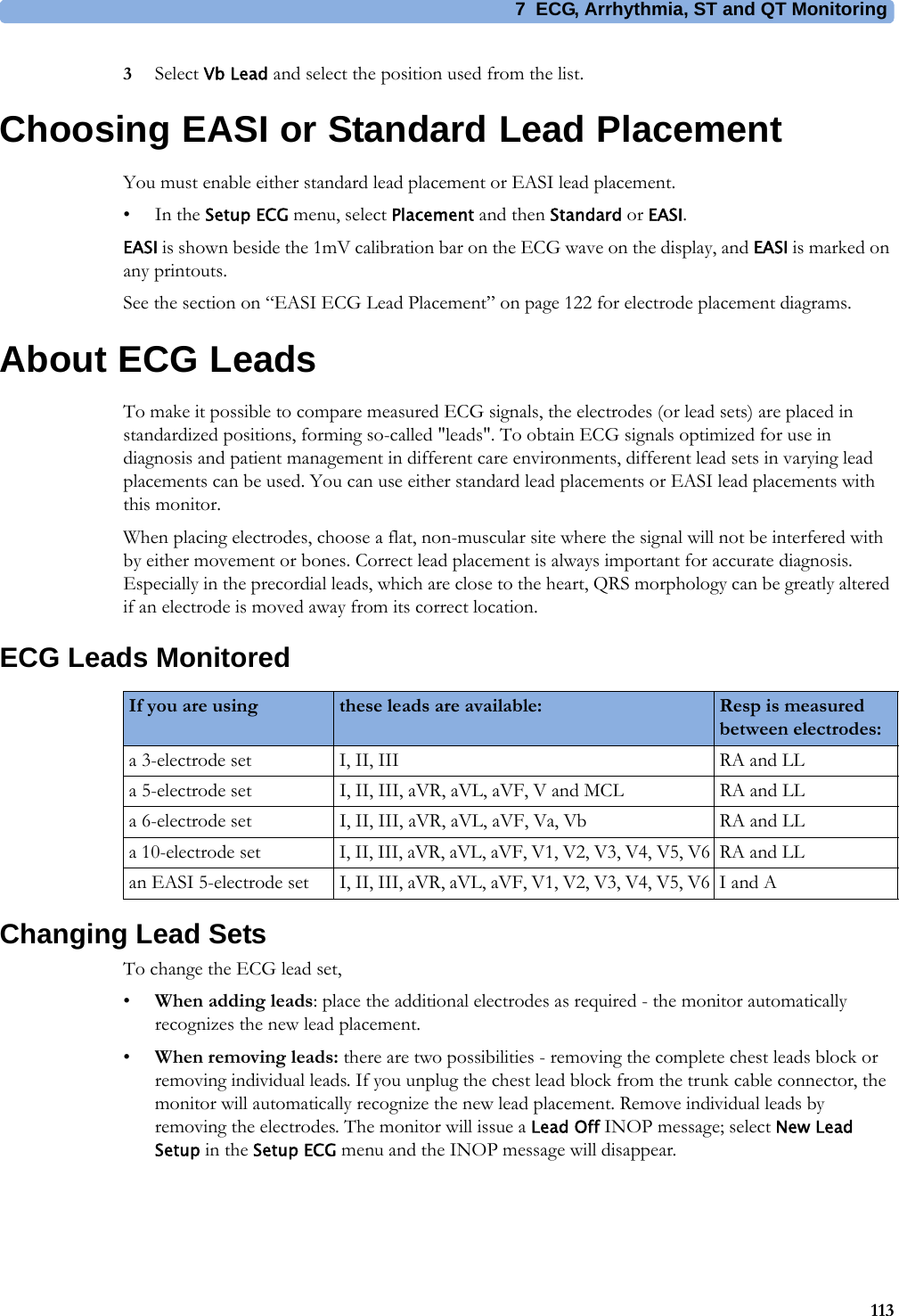 7 ECG, Arrhythmia, ST and QT Monitoring1133Select Vb Lead and select the position used from the list.Choosing EASI or Standard Lead PlacementYou must enable either standard lead placement or EASI lead placement.•In the Setup ECG menu, select Placement and then Standard or EASI.EASI is shown beside the 1mV calibration bar on the ECG wave on the display, and EASI is marked on any printouts.See the section on “EASI ECG Lead Placement” on page 122 for electrode placement diagrams.About ECG LeadsTo make it possible to compare measured ECG signals, the electrodes (or lead sets) are placed in standardized positions, forming so-called &quot;leads&quot;. To obtain ECG signals optimized for use in diagnosis and patient management in different care environments, different lead sets in varying lead placements can be used. You can use either standard lead placements or EASI lead placements with this monitor.When placing electrodes, choose a flat, non-muscular site where the signal will not be interfered with by either movement or bones. Correct lead placement is always important for accurate diagnosis. Especially in the precordial leads, which are close to the heart, QRS morphology can be greatly altered if an electrode is moved away from its correct location.ECG Leads MonitoredChanging Lead SetsTo change the ECG lead set,•When adding leads: place the additional electrodes as required - the monitor automatically recognizes the new lead placement.•When removing leads: there are two possibilities - removing the complete chest leads block or removing individual leads. If you unplug the chest lead block from the trunk cable connector, the monitor will automatically recognize the new lead placement. Remove individual leads by removing the electrodes. The monitor will issue a Lead Off INOP message; select New Lead Setup in the Setup ECG menu and the INOP message will disappear.If you are using these leads are available: Resp is measured between electrodes:a 3-electrode set I, II, III RA and LLa 5-electrode set I, II, III, aVR, aVL, aVF, V and MCL RA and LLa 6-electrode set I, II, III, aVR, aVL, aVF, Va, Vb RA and LLa 10-electrode set I, II, III, aVR, aVL, aVF, V1, V2, V3, V4, V5, V6 RA and LLan EASI 5-electrode set I, II, III, aVR, aVL, aVF, V1, V2, V3, V4, V5, V6 I and A