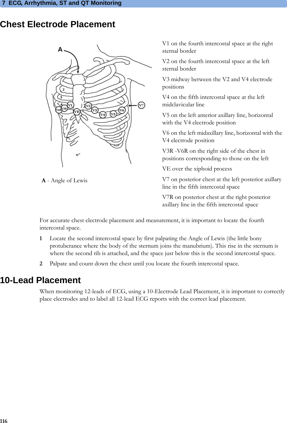 7 ECG, Arrhythmia, ST and QT Monitoring116Chest Electrode PlacementFor accurate chest electrode placement and measurement, it is important to locate the fourth intercostal space. 1Locate the second intercostal space by first palpating the Angle of Lewis (the little bony protuberance where the body of the sternum joins the manubrium). This rise in the sternum is where the second rib is attached, and the space just below this is the second intercostal space.2Palpate and count down the chest until you locate the fourth intercostal space.10-Lead PlacementWhen monitoring 12-leads of ECG, using a 10-Electrode Lead Placement, it is important to correctly place electrodes and to label all 12-lead ECG reports with the correct lead placement.V1 on the fourth intercostal space at the right sternal borderV2 on the fourth intercostal space at the left sternal borderV3 midway between the V2 and V4 electrode positionsV4 on the fifth intercostal space at the left midclavicular lineV5 on the left anterior axillary line, horizontal with the V4 electrode positionV6 on the left midaxillary line, horizontal with the V4 electrode positionV3R -V6R on the right side of the chest in positions corresponding to those on the leftVE over the xiphoid processV7 on posterior chest at the left posterior axillary line in the fifth intercostal spaceV7R on posterior chest at the right posterior axillary line in the fifth intercostal spaceA - Angle of Lewis