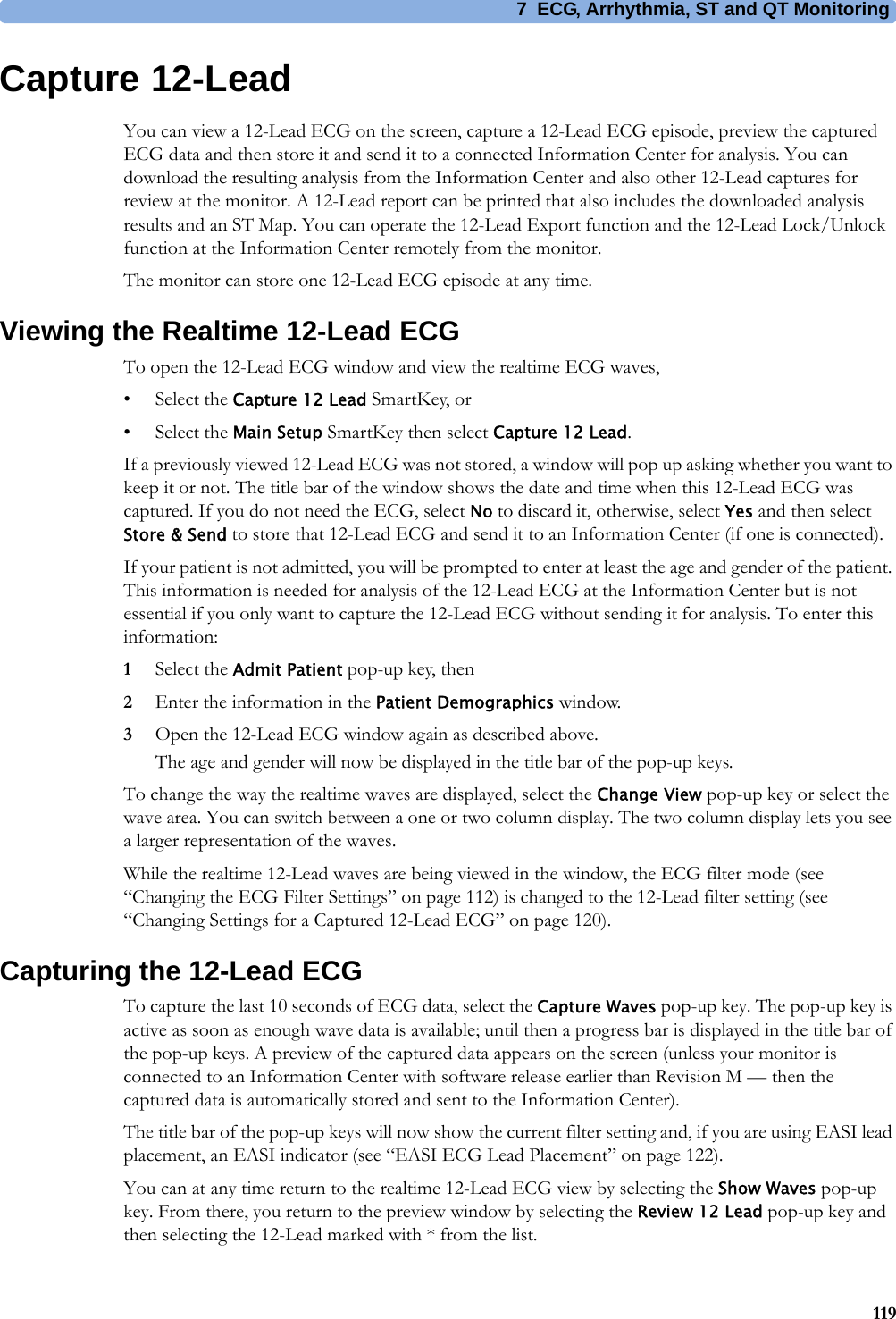 7 ECG, Arrhythmia, ST and QT Monitoring119Capture 12-LeadYou can view a 12-Lead ECG on the screen, capture a 12-Lead ECG episode, preview the captured ECG data and then store it and send it to a connected Information Center for analysis. You can download the resulting analysis from the Information Center and also other 12-Lead captures for review at the monitor. A 12-Lead report can be printed that also includes the downloaded analysis results and an ST Map. You can operate the 12-Lead Export function and the 12-Lead Lock/Unlock function at the Information Center remotely from the monitor.The monitor can store one 12-Lead ECG episode at any time.Viewing the Realtime 12-Lead ECGTo open the 12-Lead ECG window and view the realtime ECG waves, • Select the Capture 12 Lead SmartKey, or • Select the Main Setup SmartKey then select Capture 12 Lead.If a previously viewed 12-Lead ECG was not stored, a window will pop up asking whether you want to keep it or not. The title bar of the window shows the date and time when this 12-Lead ECG was captured. If you do not need the ECG, select No to discard it, otherwise, select Yes and then select Store &amp; Send to store that 12-Lead ECG and send it to an Information Center (if one is connected).If your patient is not admitted, you will be prompted to enter at least the age and gender of the patient. This information is needed for analysis of the 12-Lead ECG at the Information Center but is not essential if you only want to capture the 12-Lead ECG without sending it for analysis. To enter this information:1Select the Admit Patient pop-up key, then 2Enter the information in the Patient Demographics window.3Open the 12-Lead ECG window again as described above.The age and gender will now be displayed in the title bar of the pop-up keys.To change the way the realtime waves are displayed, select the Change View pop-up key or select the wave area. You can switch between a one or two column display. The two column display lets you see a larger representation of the waves. While the realtime 12-Lead waves are being viewed in the window, the ECG filter mode (see “Changing the ECG Filter Settings” on page 112) is changed to the 12-Lead filter setting (see “Changing Settings for a Captured 12-Lead ECG” on page 120).Capturing the 12-Lead ECGTo capture the last 10 seconds of ECG data, select the Capture Waves pop-up key. The pop-up key is active as soon as enough wave data is available; until then a progress bar is displayed in the title bar of the pop-up keys. A preview of the captured data appears on the screen (unless your monitor is connected to an Information Center with software release earlier than Revision M — then the captured data is automatically stored and sent to the Information Center).The title bar of the pop-up keys will now show the current filter setting and, if you are using EASI lead placement, an EASI indicator (see “EASI ECG Lead Placement” on page 122).You can at any time return to the realtime 12-Lead ECG view by selecting the Show Waves pop-up key. From there, you return to the preview window by selecting the Review 12 Lead pop-up key and then selecting the 12-Lead marked with * from the list.