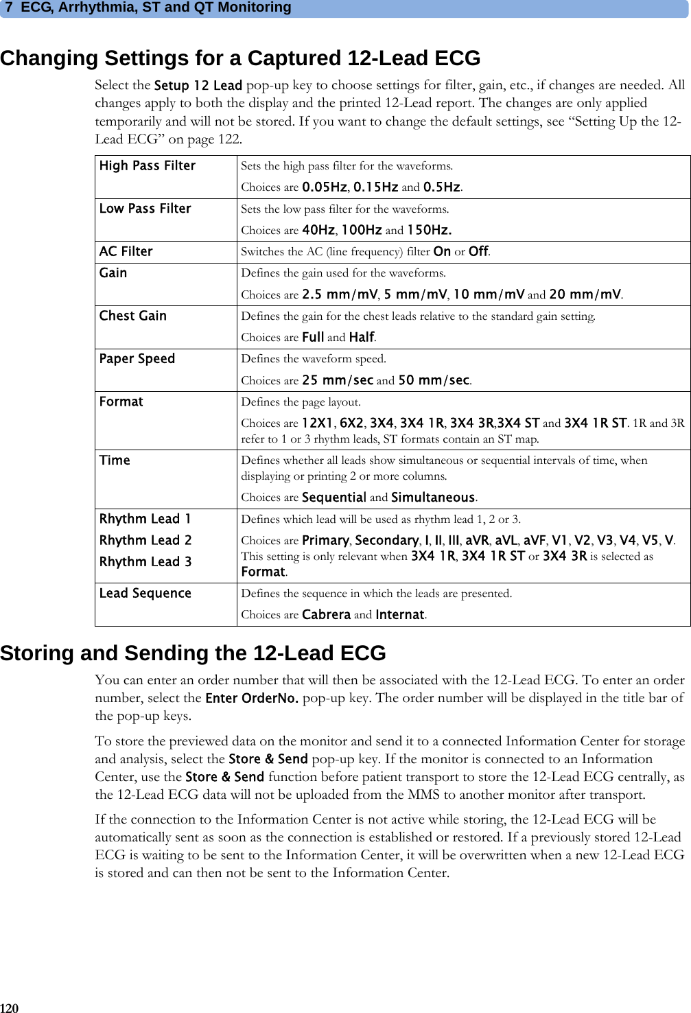 7 ECG, Arrhythmia, ST and QT Monitoring120Changing Settings for a Captured 12-Lead ECGSelect the Setup 12 Lead pop-up key to choose settings for filter, gain, etc., if changes are needed. All changes apply to both the display and the printed 12-Lead report. The changes are only applied temporarily and will not be stored. If you want to change the default settings, see “Setting Up the 12-Lead ECG” on page 122.Storing and Sending the 12-Lead ECGYou can enter an order number that will then be associated with the 12-Lead ECG. To enter an order number, select the Enter OrderNo. pop-up key. The order number will be displayed in the title bar of the pop-up keys.To store the previewed data on the monitor and send it to a connected Information Center for storage and analysis, select the Store &amp; Send pop-up key. If the monitor is connected to an Information Center, use the Store &amp; Send function before patient transport to store the 12-Lead ECG centrally, as the 12-Lead ECG data will not be uploaded from the MMS to another monitor after transport.If the connection to the Information Center is not active while storing, the 12-Lead ECG will be automatically sent as soon as the connection is established or restored. If a previously stored 12-Lead ECG is waiting to be sent to the Information Center, it will be overwritten when a new 12-Lead ECG is stored and can then not be sent to the Information Center.High Pass Filter Sets the high pass filter for the waveforms.Choices are 0.05Hz, 0.15Hz and 0.5Hz.Low Pass Filter Sets the low pass filter for the waveforms.Choices are 40Hz, 100Hz and 150Hz.AC Filter Switches the AC (line frequency) filter On or Off.Gain Defines the gain used for the waveforms.Choices are 2.5 mm/mV, 5 mm/mV, 10 mm/mV and 20 mm/mV.Chest Gain Defines the gain for the chest leads relative to the standard gain setting.Choices are Full and Half.Paper Speed Defines the waveform speed.Choices are 25 mm/sec and 50 mm/sec.Format Defines the page layout.Choices are 12X1, 6X2, 3X4, 3X4 1R, 3X4 3R,3X4 ST and 3X4 1R ST. 1R and 3R refer to 1 or 3 rhythm leads, ST formats contain an ST map.Time Defines whether all leads show simultaneous or sequential intervals of time, when displaying or printing 2 or more columns.Choices are Sequential and Simultaneous.Rhythm Lead 1Rhythm Lead 2Rhythm Lead 3Defines which lead will be used as rhythm lead 1, 2 or 3.Choices are Primary, Secondary, I, II, III, aVR, aVL, aVF, V1, V2, V3, V4, V5, V. This setting is only relevant when 3X4 1R, 3X4 1R ST or 3X4 3R is selected as Format.Lead Sequence Defines the sequence in which the leads are presented.Choices are Cabrera and Internat.