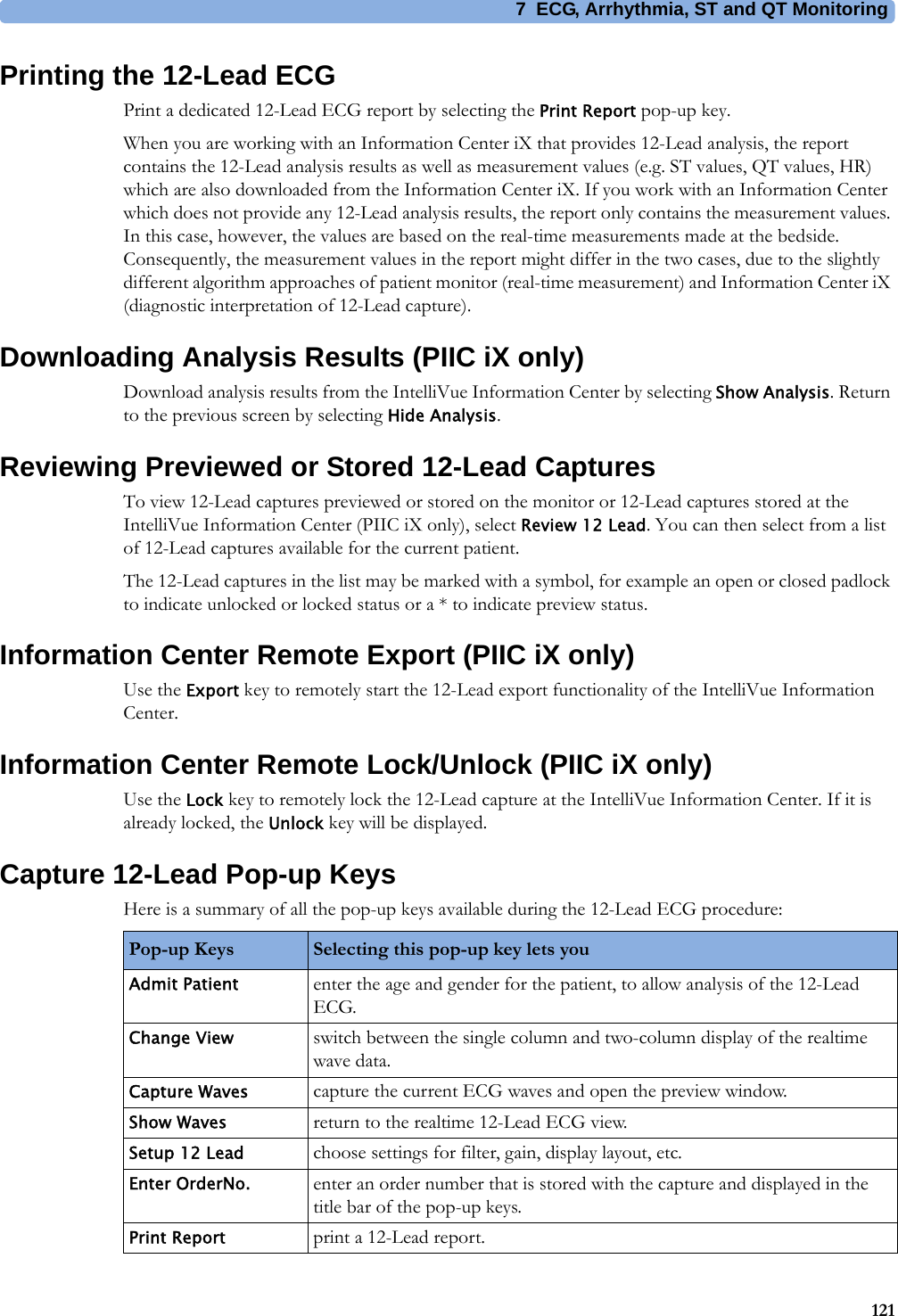 7 ECG, Arrhythmia, ST and QT Monitoring121Printing the 12-Lead ECGPrint a dedicated 12-Lead ECG report by selecting the Print Report pop-up key.When you are working with an Information Center iX that provides 12-Lead analysis, the report contains the 12-Lead analysis results as well as measurement values (e.g. ST values, QT values, HR) which are also downloaded from the Information Center iX. If you work with an Information Center which does not provide any 12-Lead analysis results, the report only contains the measurement values. In this case, however, the values are based on the real-time measurements made at the bedside. Consequently, the measurement values in the report might differ in the two cases, due to the slightly different algorithm approaches of patient monitor (real-time measurement) and Information Center iX (diagnostic interpretation of 12-Lead capture).Downloading Analysis Results (PIIC iX only)Download analysis results from the IntelliVue Information Center by selecting Show Analysis. Return to the previous screen by selecting Hide Analysis.Reviewing Previewed or Stored 12-Lead CapturesTo view 12-Lead captures previewed or stored on the monitor or 12-Lead captures stored at the IntelliVue Information Center (PIIC iX only), select Review 12 Lead. You can then select from a list of 12-Lead captures available for the current patient.The 12-Lead captures in the list may be marked with a symbol, for example an open or closed padlock to indicate unlocked or locked status or a * to indicate preview status.Information Center Remote Export (PIIC iX only)Use the Export key to remotely start the 12-Lead export functionality of the IntelliVue Information Center.Information Center Remote Lock/Unlock (PIIC iX only)Use the Lock key to remotely lock the 12-Lead capture at the IntelliVue Information Center. If it is already locked, the Unlock key will be displayed.Capture 12-Lead Pop-up KeysHere is a summary of all the pop-up keys available during the 12-Lead ECG procedure:Pop-up Keys Selecting this pop-up key lets youAdmit Patient enter the age and gender for the patient, to allow analysis of the 12-Lead ECG.Change View switch between the single column and two-column display of the realtime wave data.Capture Waves capture the current ECG waves and open the preview window.Show Waves return to the realtime 12-Lead ECG view.Setup 12 Lead choose settings for filter, gain, display layout, etc.Enter OrderNo. enter an order number that is stored with the capture and displayed in the title bar of the pop-up keys.Print Report print a 12-Lead report.