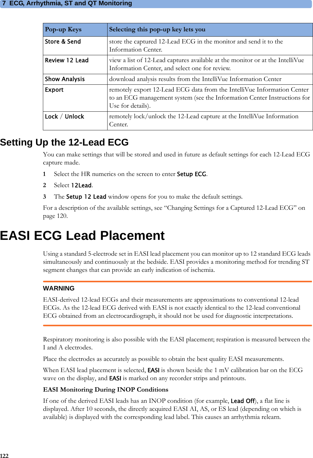 7 ECG, Arrhythmia, ST and QT Monitoring122Setting Up the 12-Lead ECGYou can make settings that will be stored and used in future as default settings for each 12-Lead ECG capture made.1Select the HR numerics on the screen to enter Setup ECG.2Select 12Lead.3The Setup 12 Lead window opens for you to make the default settings.For a description of the available settings, see “Changing Settings for a Captured 12-Lead ECG” on page 120.EASI ECG Lead PlacementUsing a standard 5-electrode set in EASI lead placement you can monitor up to 12 standard ECG leads simultaneously and continuously at the bedside. EASI provides a monitoring method for trending ST segment changes that can provide an early indication of ischemia.WARNINGEASI-derived 12-lead ECGs and their measurements are approximations to conventional 12-lead ECGs. As the 12-lead ECG derived with EASI is not exactly identical to the 12-lead conventional ECG obtained from an electrocardiograph, it should not be used for diagnostic interpretations.Respiratory monitoring is also possible with the EASI placement; respiration is measured between the I and A electrodes.Place the electrodes as accurately as possible to obtain the best quality EASI measurements.When EASI lead placement is selected, EASI is shown beside the 1 mV calibration bar on the ECG wave on the display, and EASI is marked on any recorder strips and printouts.EASI Monitoring During INOP ConditionsIf one of the derived EASI leads has an INOP condition (for example, Lead Off), a flat line is displayed. After 10 seconds, the directly acquired EASI AI, AS, or ES lead (depending on which is available) is displayed with the corresponding lead label. This causes an arrhythmia relearn.Store &amp; Send store the captured 12-Lead ECG in the monitor and send it to the Information Center.Review 12 Lead view a list of 12-Lead captures available at the monitor or at the IntelliVue Information Center, and select one for review.Show Analysis download analysis results from the IntelliVue Information CenterExport remotely export 12-Lead ECG data from the IntelliVue Information Center to an ECG management system (see the Information Center Instructions for Use for details).Lock / Unlock remotely lock/unlock the 12-Lead capture at the IntelliVue Information Center.Pop-up Keys Selecting this pop-up key lets you