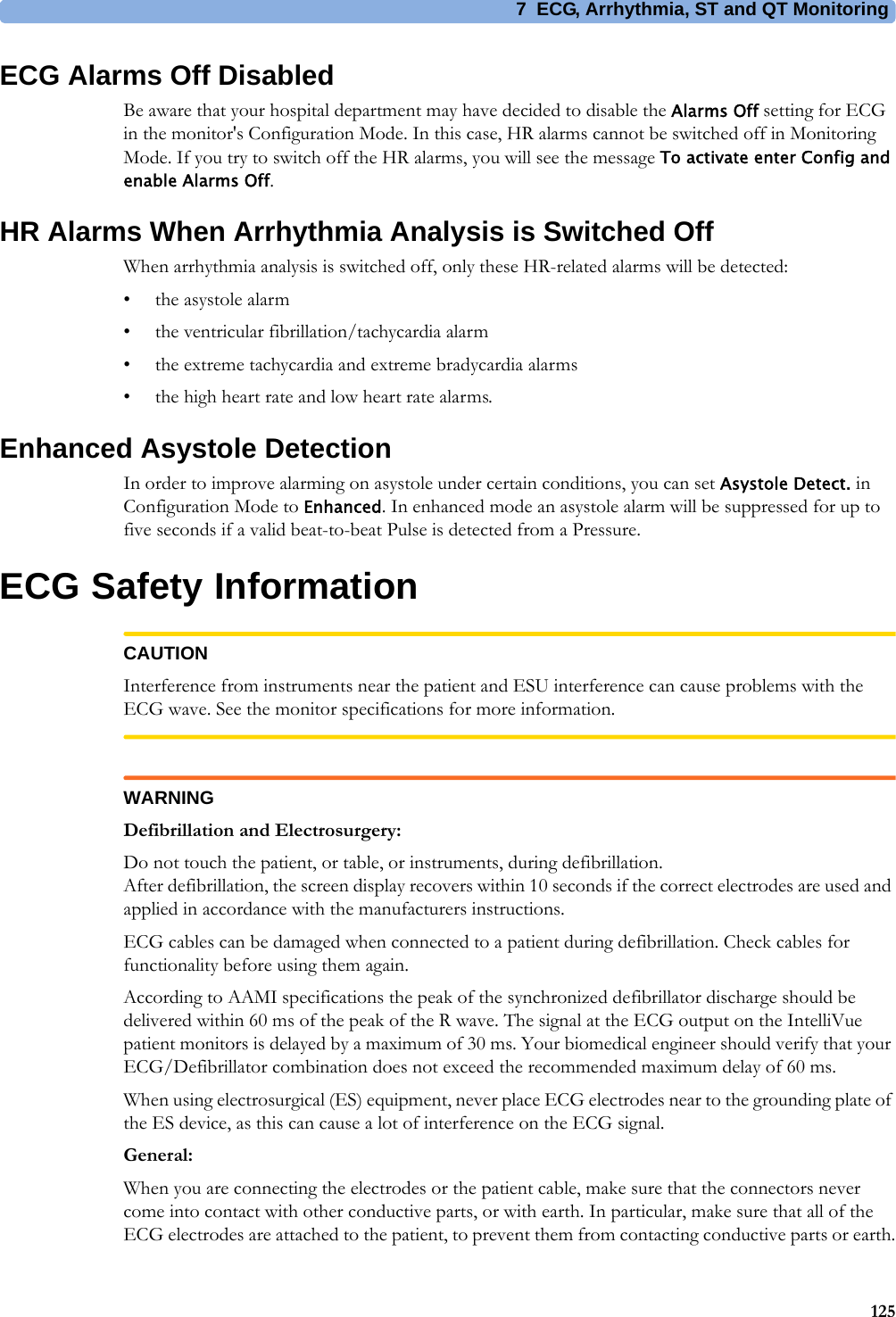 7 ECG, Arrhythmia, ST and QT Monitoring125ECG Alarms Off DisabledBe aware that your hospital department may have decided to disable the Alarms Off setting for ECG in the monitor&apos;s Configuration Mode. In this case, HR alarms cannot be switched off in Monitoring Mode. If you try to switch off the HR alarms, you will see the message To activate enter Config and enable Alarms Off.HR Alarms When Arrhythmia Analysis is Switched OffWhen arrhythmia analysis is switched off, only these HR-related alarms will be detected:• the asystole alarm• the ventricular fibrillation/tachycardia alarm• the extreme tachycardia and extreme bradycardia alarms• the high heart rate and low heart rate alarms.Enhanced Asystole DetectionIn order to improve alarming on asystole under certain conditions, you can set Asystole Detect. in Configuration Mode to Enhanced. In enhanced mode an asystole alarm will be suppressed for up to five seconds if a valid beat-to-beat Pulse is detected from a Pressure.ECG Safety InformationCAUTIONInterference from instruments near the patient and ESU interference can cause problems with the ECG wave. See the monitor specifications for more information.WARNINGDefibrillation and Electrosurgery:Do not touch the patient, or table, or instruments, during defibrillation.After defibrillation, the screen display recovers within 10 seconds if the correct electrodes are used and applied in accordance with the manufacturers instructions.ECG cables can be damaged when connected to a patient during defibrillation. Check cables for functionality before using them again.According to AAMI specifications the peak of the synchronized defibrillator discharge should be delivered within 60 ms of the peak of the R wave. The signal at the ECG output on the IntelliVue patient monitors is delayed by a maximum of 30 ms. Your biomedical engineer should verify that your ECG/Defibrillator combination does not exceed the recommended maximum delay of 60 ms.When using electrosurgical (ES) equipment, never place ECG electrodes near to the grounding plate of the ES device, as this can cause a lot of interference on the ECG signal.General:When you are connecting the electrodes or the patient cable, make sure that the connectors never come into contact with other conductive parts, or with earth. In particular, make sure that all of the ECG electrodes are attached to the patient, to prevent them from contacting conductive parts or earth.