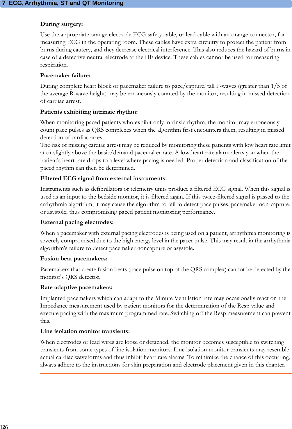 7 ECG, Arrhythmia, ST and QT Monitoring126During surgery:Use the appropriate orange electrode ECG safety cable, or lead cable with an orange connector, for measuring ECG in the operating room. These cables have extra circuitry to protect the patient from burns during cautery, and they decrease electrical interference. This also reduces the hazard of burns in case of a defective neutral electrode at the HF device. These cables cannot be used for measuring respiration.Pacemaker failure:During complete heart block or pacemaker failure to pace/capture, tall P-waves (greater than 1/5 of the average R-wave height) may be erroneously counted by the monitor, resulting in missed detection of cardiac arrest.Patients exhibiting intrinsic rhythm:When monitoring paced patients who exhibit only intrinsic rhythm, the monitor may erroneously count pace pulses as QRS complexes when the algorithm first encounters them, resulting in missed detection of cardiac arrest.The risk of missing cardiac arrest may be reduced by monitoring these patients with low heart rate limit at or slightly above the basic/demand pacemaker rate. A low heart rate alarm alerts you when the patient&apos;s heart rate drops to a level where pacing is needed. Proper detection and classification of the paced rhythm can then be determined.Filtered ECG signal from external instruments:Instruments such as defibrillators or telemetry units produce a filtered ECG signal. When this signal is used as an input to the bedside monitor, it is filtered again. If this twice-filtered signal is passed to the arrhythmia algorithm, it may cause the algorithm to fail to detect pace pulses, pacemaker non-capture, or asystole, thus compromising paced patient monitoring performance.External pacing electrodes:When a pacemaker with external pacing electrodes is being used on a patient, arrhythmia monitoring is severely compromised due to the high energy level in the pacer pulse. This may result in the arrhythmia algorithm&apos;s failure to detect pacemaker noncapture or asystole.Fusion beat pacemakers:Pacemakers that create fusion beats (pace pulse on top of the QRS complex) cannot be detected by the monitor&apos;s QRS detector.Rate adaptive pacemakers:Implanted pacemakers which can adapt to the Minute Ventilation rate may occasionally react on the Impedance measurement used by patient monitors for the determination of the Resp value and execute pacing with the maximum programmed rate. Switching off the Resp measurement can prevent this.Line isolation monitor transients:When electrodes or lead wires are loose or detached, the monitor becomes susceptible to switching transients from some types of line isolation monitors. Line isolation monitor transients may resemble actual cardiac waveforms and thus inhibit heart rate alarms. To minimize the chance of this occurring, always adhere to the instructions for skin preparation and electrode placement given in this chapter.