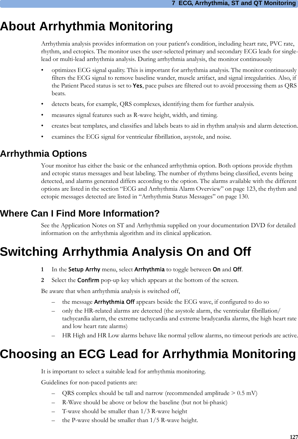 7 ECG, Arrhythmia, ST and QT Monitoring127About Arrhythmia MonitoringArrhythmia analysis provides information on your patient&apos;s condition, including heart rate, PVC rate, rhythm, and ectopics. The monitor uses the user-selected primary and secondary ECG leads for single-lead or multi-lead arrhythmia analysis. During arrhythmia analysis, the monitor continuously• optimizes ECG signal quality. This is important for arrhythmia analysis. The monitor continuously filters the ECG signal to remove baseline wander, muscle artifact, and signal irregularities. Also, if the Patient Paced status is set to Yes, pace pulses are filtered out to avoid processing them as QRS beats.• detects beats, for example, QRS complexes, identifying them for further analysis.• measures signal features such as R-wave height, width, and timing.• creates beat templates, and classifies and labels beats to aid in rhythm analysis and alarm detection.• examines the ECG signal for ventricular fibrillation, asystole, and noise.Arrhythmia OptionsYour monitor has either the basic or the enhanced arrhythmia option. Both options provide rhythm and ectopic status messages and beat labeling. The number of rhythms being classified, events being detected, and alarms generated differs according to the option. The alarms available with the different options are listed in the section “ECG and Arrhythmia Alarm Overview” on page 123, the rhythm and ectopic messages detected are listed in “Arrhythmia Status Messages” on page 130.Where Can I Find More Information?See the Application Notes on ST and Arrhythmia supplied on your documentation DVD for detailed information on the arrhythmia algorithm and its clinical application.Switching Arrhythmia Analysis On and Off1In the Setup Arrhy menu, select Arrhythmia to toggle between On and Off.2Select the Confirm pop-up key which appears at the bottom of the screen.Be aware that when arrhythmia analysis is switched off,– the message Arrhythmia Off appears beside the ECG wave, if configured to do so– only the HR-related alarms are detected (the asystole alarm, the ventricular fibrillation/tachycardia alarm, the extreme tachycardia and extreme bradycardia alarms, the high heart rate and low heart rate alarms)– HR High and HR Low alarms behave like normal yellow alarms, no timeout periods are active.Choosing an ECG Lead for Arrhythmia MonitoringIt is important to select a suitable lead for arrhythmia monitoring.Guidelines for non-paced patients are:– QRS complex should be tall and narrow (recommended amplitude &gt; 0.5 mV)– R-Wave should be above or below the baseline (but not bi-phasic)– T-wave should be smaller than 1/3 R-wave height– the P-wave should be smaller than 1/5 R-wave height.