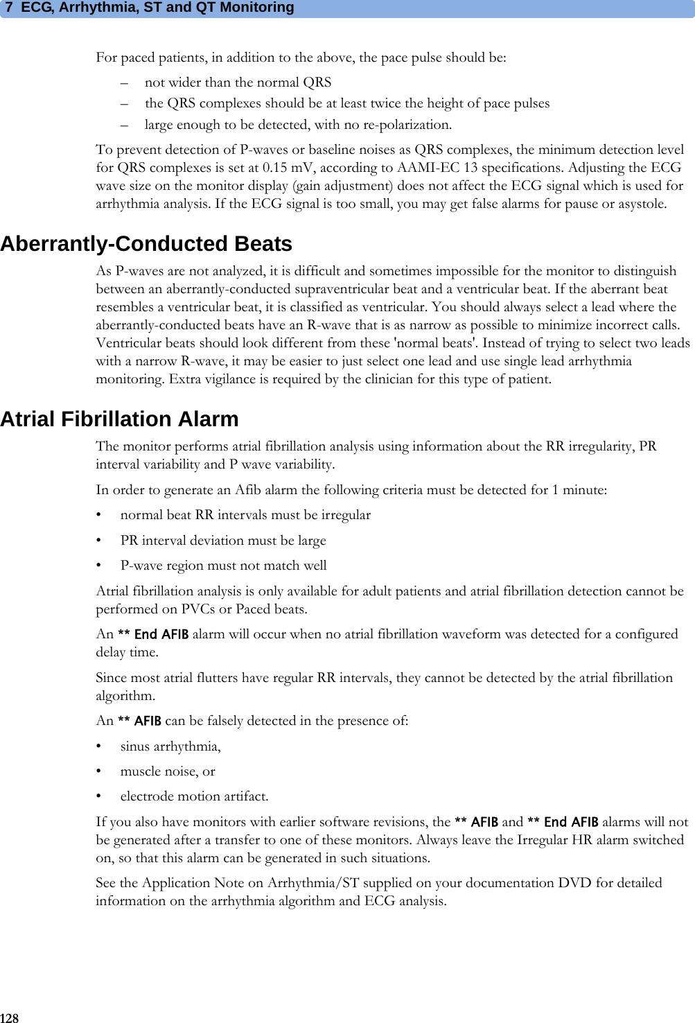 7 ECG, Arrhythmia, ST and QT Monitoring128For paced patients, in addition to the above, the pace pulse should be:– not wider than the normal QRS– the QRS complexes should be at least twice the height of pace pulses– large enough to be detected, with no re-polarization.To prevent detection of P-waves or baseline noises as QRS complexes, the minimum detection level for QRS complexes is set at 0.15 mV, according to AAMI-EC 13 specifications. Adjusting the ECG wave size on the monitor display (gain adjustment) does not affect the ECG signal which is used for arrhythmia analysis. If the ECG signal is too small, you may get false alarms for pause or asystole.Aberrantly-Conducted BeatsAs P-waves are not analyzed, it is difficult and sometimes impossible for the monitor to distinguish between an aberrantly-conducted supraventricular beat and a ventricular beat. If the aberrant beat resembles a ventricular beat, it is classified as ventricular. You should always select a lead where the aberrantly-conducted beats have an R-wave that is as narrow as possible to minimize incorrect calls. Ventricular beats should look different from these &apos;normal beats&apos;. Instead of trying to select two leads with a narrow R-wave, it may be easier to just select one lead and use single lead arrhythmia monitoring. Extra vigilance is required by the clinician for this type of patient.Atrial Fibrillation AlarmThe monitor performs atrial fibrillation analysis using information about the RR irregularity, PR interval variability and P wave variability.In order to generate an Afib alarm the following criteria must be detected for 1 minute:• normal beat RR intervals must be irregular• PR interval deviation must be large• P-wave region must not match wellAtrial fibrillation analysis is only available for adult patients and atrial fibrillation detection cannot be performed on PVCs or Paced beats.An ** End AFIB alarm will occur when no atrial fibrillation waveform was detected for a configured delay time.Since most atrial flutters have regular RR intervals, they cannot be detected by the atrial fibrillation algorithm.An ** AFIB can be falsely detected in the presence of:• sinus arrhythmia,• muscle noise, or• electrode motion artifact.If you also have monitors with earlier software revisions, the ** AFIB and ** End AFIB alarms will not be generated after a transfer to one of these monitors. Always leave the Irregular HR alarm switched on, so that this alarm can be generated in such situations.See the Application Note on Arrhythmia/ST supplied on your documentation DVD for detailed information on the arrhythmia algorithm and ECG analysis.