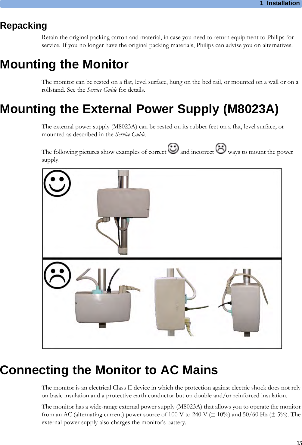 1 Installation13RepackingRetain the original packing carton and material, in case you need to return equipment to Philips for service. If you no longer have the original packing materials, Philips can advise you on alternatives.Mounting the MonitorThe monitor can be rested on a flat, level surface, hung on the bed rail, or mounted on a wall or on a rollstand. See the Service Guide for details.Mounting the External Power Supply (M8023A)The external power supply (M8023A) can be rested on its rubber feet on a flat, level surface, or mounted as described in the Service Guide.The following pictures show examples of correct   and incorrect   ways to mount the power supply.Connecting the Monitor to AC MainsThe monitor is an electrical Class II device in which the protection against electric shock does not rely on basic insulation and a protective earth conductor but on double and/or reinforced insulation.The monitor has a wide-range external power supply (M8023A) that allows you to operate the monitor from an AC (alternating current) power source of 100 V to 240 V (± 10%) and 50/60 Hz (± 5%). The external power supply also charges the monitor&apos;s battery.