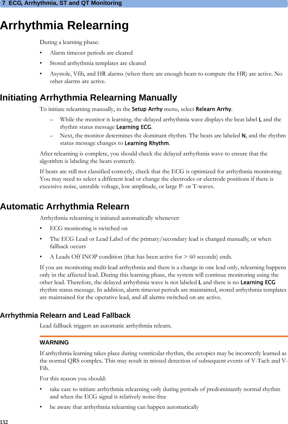 7 ECG, Arrhythmia, ST and QT Monitoring132Arrhythmia RelearningDuring a learning phase:• Alarm timeout periods are cleared• Stored arrhythmia templates are cleared• Asystole, Vfib, and HR alarms (when there are enough beats to compute the HR) are active. No other alarms are active.Initiating Arrhythmia Relearning ManuallyTo initiate relearning manually, in the Setup Arrhy menu, select Relearn Arrhy.– While the monitor is learning, the delayed arrhythmia wave displays the beat label L and the rhythm status message Learning ECG.– Next, the monitor determines the dominant rhythm. The beats are labeled N, and the rhythm status message changes to Learning Rhythm.After relearning is complete, you should check the delayed arrhythmia wave to ensure that the algorithm is labeling the beats correctly.If beats are still not classified correctly, check that the ECG is optimized for arrhythmia monitoring. You may need to select a different lead or change the electrodes or electrode positions if there is excessive noise, unstable voltage, low amplitude, or large P- or T-waves.Automatic Arrhythmia RelearnArrhythmia relearning is initiated automatically whenever:• ECG monitoring is switched on• The ECG Lead or Lead Label of the primary/secondary lead is changed manually, or when fallback occurs• A Leads Off INOP condition (that has been active for &gt; 60 seconds) ends.If you are monitoring multi-lead arrhythmia and there is a change in one lead only, relearning happens only in the affected lead. During this learning phase, the system will continue monitoring using the other lead. Therefore, the delayed arrhythmia wave is not labeled L and there is no Learning ECG rhythm status message. In addition, alarm timeout periods are maintained, stored arrhythmia templates are maintained for the operative lead, and all alarms switched on are active.Arrhythmia Relearn and Lead FallbackLead fallback triggers an automatic arrhythmia relearn.WARNINGIf arrhythmia learning takes place during ventricular rhythm, the ectopics may be incorrectly learned as the normal QRS complex. This may result in missed detection of subsequent events of V-Tach and V-Fib.For this reason you should:• take care to initiate arrhythmia relearning only during periods of predominantly normal rhythm and when the ECG signal is relatively noise-free• be aware that arrhythmia relearning can happen automatically