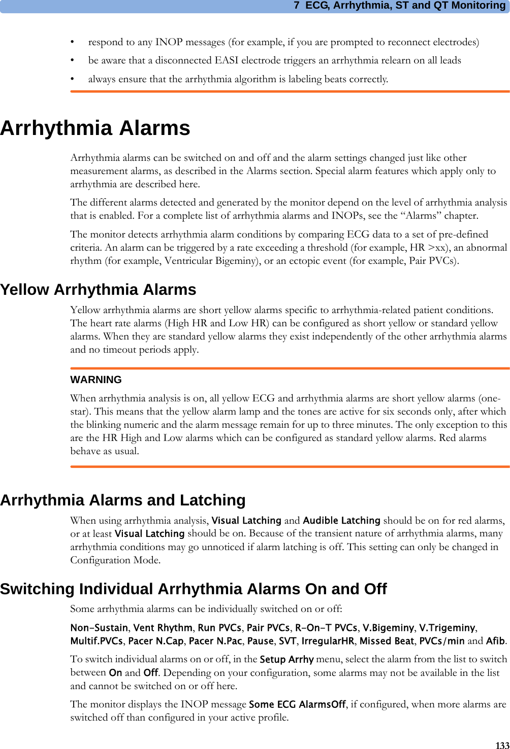 7 ECG, Arrhythmia, ST and QT Monitoring133• respond to any INOP messages (for example, if you are prompted to reconnect electrodes)• be aware that a disconnected EASI electrode triggers an arrhythmia relearn on all leads• always ensure that the arrhythmia algorithm is labeling beats correctly.Arrhythmia AlarmsArrhythmia alarms can be switched on and off and the alarm settings changed just like other measurement alarms, as described in the Alarms section. Special alarm features which apply only to arrhythmia are described here.The different alarms detected and generated by the monitor depend on the level of arrhythmia analysis that is enabled. For a complete list of arrhythmia alarms and INOPs, see the “Alarms” chapter.The monitor detects arrhythmia alarm conditions by comparing ECG data to a set of pre-defined criteria. An alarm can be triggered by a rate exceeding a threshold (for example, HR &gt;xx), an abnormal rhythm (for example, Ventricular Bigeminy), or an ectopic event (for example, Pair PVCs).Yellow Arrhythmia AlarmsYellow arrhythmia alarms are short yellow alarms specific to arrhythmia-related patient conditions. The heart rate alarms (High HR and Low HR) can be configured as short yellow or standard yellow alarms. When they are standard yellow alarms they exist independently of the other arrhythmia alarms and no timeout periods apply.WARNINGWhen arrhythmia analysis is on, all yellow ECG and arrhythmia alarms are short yellow alarms (one-star). This means that the yellow alarm lamp and the tones are active for six seconds only, after which the blinking numeric and the alarm message remain for up to three minutes. The only exception to this are the HR High and Low alarms which can be configured as standard yellow alarms. Red alarms behave as usual.Arrhythmia Alarms and LatchingWhen using arrhythmia analysis, Visual Latching and Audible Latching should be on for red alarms, or at least Visual Latching should be on. Because of the transient nature of arrhythmia alarms, many arrhythmia conditions may go unnoticed if alarm latching is off. This setting can only be changed in Configuration Mode.Switching Individual Arrhythmia Alarms On and OffSome arrhythmia alarms can be individually switched on or off:Non-Sustain, Vent Rhythm, Run PVCs, Pair PVCs, R-On-T PVCs, V.Bigeminy, V.Trigeminy, Multif.PVCs, Pacer N.Cap, Pacer N.Pac, Pause, SVT, IrregularHR, Missed Beat, PVCs/min and Afib.To switch individual alarms on or off, in the Setup Arrhy menu, select the alarm from the list to switch between On and Off. Depending on your configuration, some alarms may not be available in the list and cannot be switched on or off here.The monitor displays the INOP message Some ECG AlarmsOff, if configured, when more alarms are switched off than configured in your active profile.