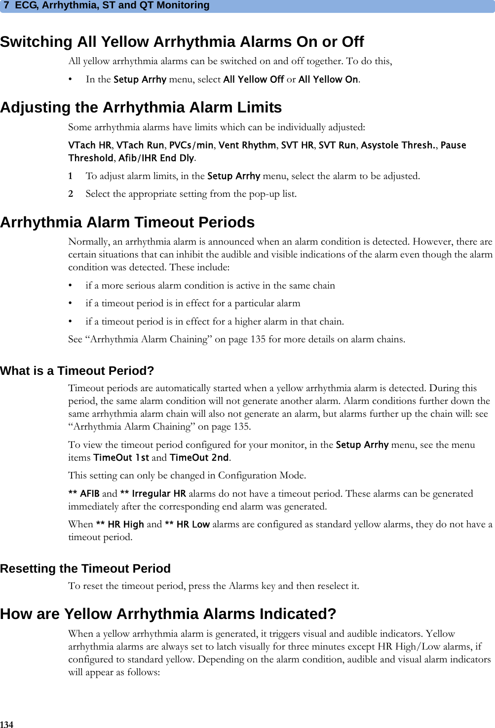 7 ECG, Arrhythmia, ST and QT Monitoring134Switching All Yellow Arrhythmia Alarms On or OffAll yellow arrhythmia alarms can be switched on and off together. To do this,•In the Setup Arrhy menu, select All Yellow Off or All Yellow On.Adjusting the Arrhythmia Alarm LimitsSome arrhythmia alarms have limits which can be individually adjusted:VTach HR, VTach Run, PVCs/min, Vent Rhythm, SVT HR, SVT Run, Asystole Thresh., Pause Threshold, Afib/IHR End Dly.1To adjust alarm limits, in the Setup Arrhy menu, select the alarm to be adjusted.2Select the appropriate setting from the pop-up list.Arrhythmia Alarm Timeout PeriodsNormally, an arrhythmia alarm is announced when an alarm condition is detected. However, there are certain situations that can inhibit the audible and visible indications of the alarm even though the alarm condition was detected. These include:• if a more serious alarm condition is active in the same chain• if a timeout period is in effect for a particular alarm• if a timeout period is in effect for a higher alarm in that chain.See “Arrhythmia Alarm Chaining” on page 135 for more details on alarm chains.What is a Timeout Period?Timeout periods are automatically started when a yellow arrhythmia alarm is detected. During this period, the same alarm condition will not generate another alarm. Alarm conditions further down the same arrhythmia alarm chain will also not generate an alarm, but alarms further up the chain will: see “Arrhythmia Alarm Chaining” on page 135.To view the timeout period configured for your monitor, in the Setup Arrhy menu, see the menu items TimeOut 1st and TimeOut 2nd.This setting can only be changed in Configuration Mode.** AFIB and ** Irregular HR alarms do not have a timeout period. These alarms can be generated immediately after the corresponding end alarm was generated.When ** HR High and ** HR Low alarms are configured as standard yellow alarms, they do not have a timeout period.Resetting the Timeout PeriodTo reset the timeout period, press the Alarms key and then reselect it.How are Yellow Arrhythmia Alarms Indicated?When a yellow arrhythmia alarm is generated, it triggers visual and audible indicators. Yellow arrhythmia alarms are always set to latch visually for three minutes except HR High/Low alarms, if configured to standard yellow. Depending on the alarm condition, audible and visual alarm indicators will appear as follows: