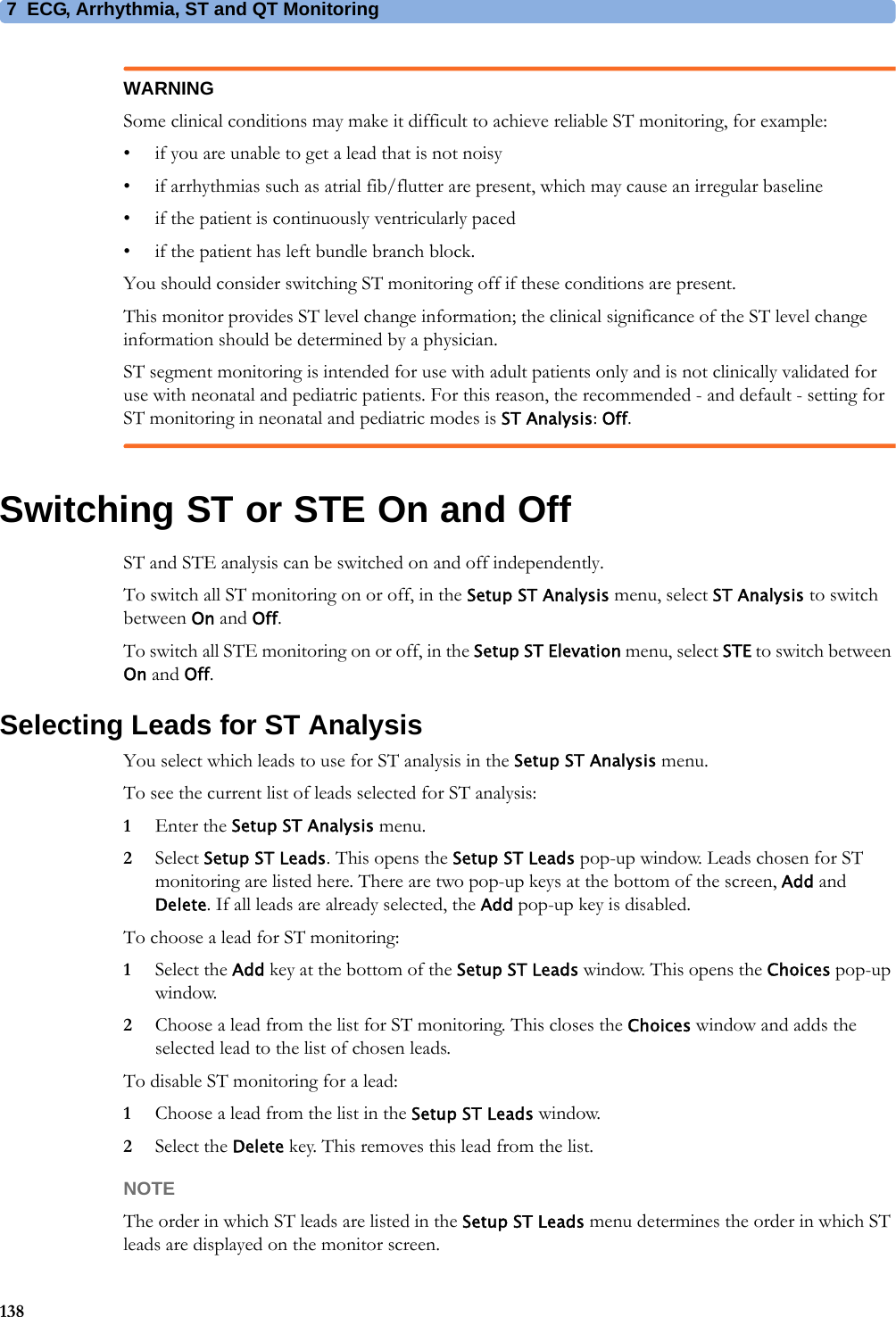 7 ECG, Arrhythmia, ST and QT Monitoring138WARNINGSome clinical conditions may make it difficult to achieve reliable ST monitoring, for example:• if you are unable to get a lead that is not noisy• if arrhythmias such as atrial fib/flutter are present, which may cause an irregular baseline• if the patient is continuously ventricularly paced• if the patient has left bundle branch block.You should consider switching ST monitoring off if these conditions are present.This monitor provides ST level change information; the clinical significance of the ST level change information should be determined by a physician.ST segment monitoring is intended for use with adult patients only and is not clinically validated for use with neonatal and pediatric patients. For this reason, the recommended - and default - setting for ST monitoring in neonatal and pediatric modes is ST Analysis: Off.Switching ST or STE On and OffST and STE analysis can be switched on and off independently.To switch all ST monitoring on or off, in the Setup ST Analysis menu, select ST Analysis to switch between On and Off.To switch all STE monitoring on or off, in the Setup ST Elevation menu, select STE to switch between On and Off.Selecting Leads for ST AnalysisYou select which leads to use for ST analysis in the Setup ST Analysis menu.To see the current list of leads selected for ST analysis:1Enter the Setup ST Analysis menu.2Select Setup ST Leads. This opens the Setup ST Leads pop-up window. Leads chosen for ST monitoring are listed here. There are two pop-up keys at the bottom of the screen, Add and Delete. If all leads are already selected, the Add pop-up key is disabled.To choose a lead for ST monitoring:1Select the Add key at the bottom of the Setup ST Leads window. This opens the Choices pop-up window.2Choose a lead from the list for ST monitoring. This closes the Choices window and adds the selected lead to the list of chosen leads.To disable ST monitoring for a lead:1Choose a lead from the list in the Setup ST Leads window.2Select the Delete key. This removes this lead from the list.NOTEThe order in which ST leads are listed in the Setup ST Leads menu determines the order in which ST leads are displayed on the monitor screen.