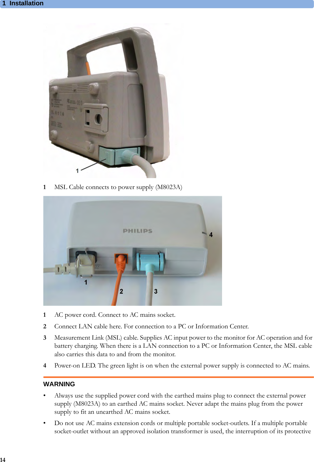 1 Installation141MSL Cable connects to power supply (M8023A)1AC power cord. Connect to AC mains socket.2Connect LAN cable here. For connection to a PC or Information Center.3Measurement Link (MSL) cable. Supplies AC input power to the monitor for AC operation and for battery charging. When there is a LAN connection to a PC or Information Center, the MSL cable also carries this data to and from the monitor.4Power-on LED. The green light is on when the external power supply is connected to AC mains.WARNING• Always use the supplied power cord with the earthed mains plug to connect the external power supply (M8023A) to an earthed AC mains socket. Never adapt the mains plug from the power supply to fit an unearthed AC mains socket.• Do not use AC mains extension cords or multiple portable socket-outlets. If a multiple portable socket-outlet without an approved isolation transformer is used, the interruption of its protective 