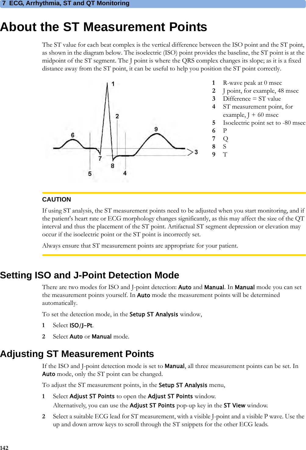 7 ECG, Arrhythmia, ST and QT Monitoring142About the ST Measurement PointsThe ST value for each beat complex is the vertical difference between the ISO point and the ST point, as shown in the diagram below. The isoelectric (ISO) point provides the baseline, the ST point is at the midpoint of the ST segment. The J point is where the QRS complex changes its slope; as it is a fixed distance away from the ST point, it can be useful to help you position the ST point correctly. CAUTIONIf using ST analysis, the ST measurement points need to be adjusted when you start monitoring, and if the patient&apos;s heart rate or ECG morphology changes significantly, as this may affect the size of the QT interval and thus the placement of the ST point. Artifactual ST segment depression or elevation may occur if the isoelectric point or the ST point is incorrectly set.Always ensure that ST measurement points are appropriate for your patient.Setting ISO and J-Point Detection ModeThere are two modes for ISO and J-point detection: Auto and Manual. In Manual mode you can set the measurement points yourself. In Auto mode the measurement points will be determined automatically.To set the detection mode, in the Setup ST Analysis window,1Select ISO/J-Pt.2Select Auto or Manual mode.Adjusting ST Measurement PointsIf the ISO and J-point detection mode is set to Manual, all three measurement points can be set. In Auto mode, only the ST point can be changed.To adjust the ST measurement points, in the Setup ST Analysis menu,1Select Adjust ST Points to open the Adjust ST Points window.Alternatively, you can use the Adjust ST Points pop-up key in the ST View window.2Select a suitable ECG lead for ST measurement, with a visible J-point and a visible P wave. Use the up and down arrow keys to scroll through the ST snippets for the other ECG leads.1R-wave peak at 0 msec2J point, for example, 48 msec3Difference = ST value4ST measurement point, for example, J + 60 msec5Isoelectric point set to -80 msec6P7Q8S9T