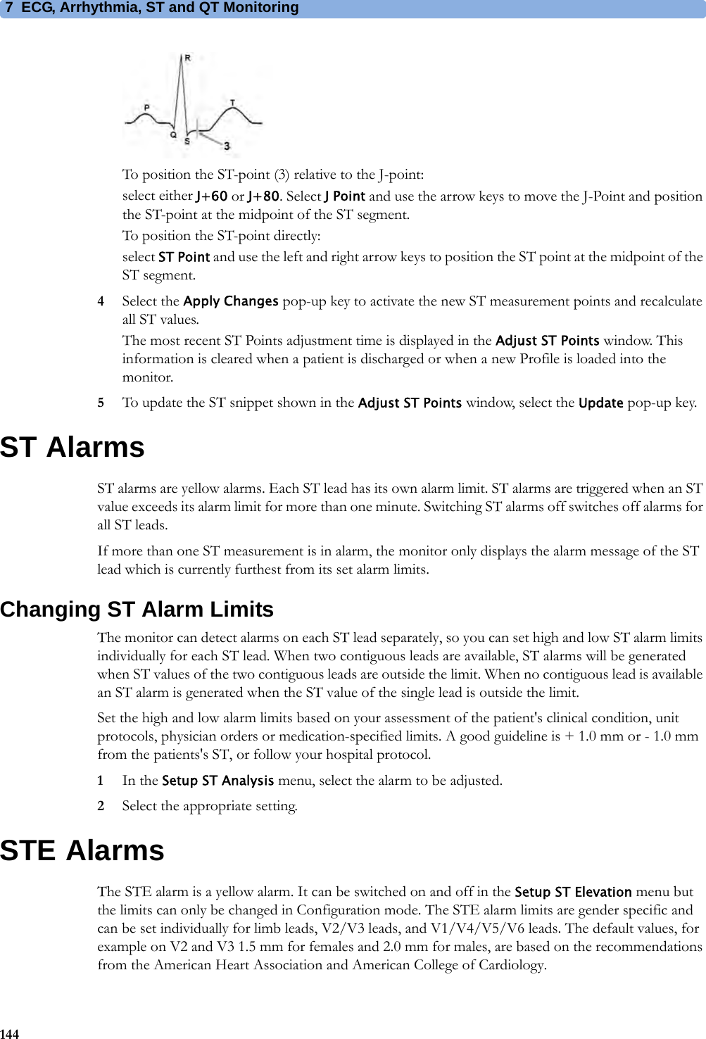 7 ECG, Arrhythmia, ST and QT Monitoring144To position the ST-point (3) relative to the J-point:select either J+60 or J+80. Select J Point and use the arrow keys to move the J-Point and position the ST-point at the midpoint of the ST segment.To position the ST-point directly:select ST Point and use the left and right arrow keys to position the ST point at the midpoint of the ST segment.4Select the Apply Changes pop-up key to activate the new ST measurement points and recalculate all ST values.The most recent ST Points adjustment time is displayed in the Adjust ST Points window. This information is cleared when a patient is discharged or when a new Profile is loaded into the monitor.5To update the ST snippet shown in the Adjust ST Points window, select the Update pop-up key.ST AlarmsST alarms are yellow alarms. Each ST lead has its own alarm limit. ST alarms are triggered when an ST value exceeds its alarm limit for more than one minute. Switching ST alarms off switches off alarms for all ST leads.If more than one ST measurement is in alarm, the monitor only displays the alarm message of the ST lead which is currently furthest from its set alarm limits.Changing ST Alarm LimitsThe monitor can detect alarms on each ST lead separately, so you can set high and low ST alarm limits individually for each ST lead. When two contiguous leads are available, ST alarms will be generated when ST values of the two contiguous leads are outside the limit. When no contiguous lead is available an ST alarm is generated when the ST value of the single lead is outside the limit.Set the high and low alarm limits based on your assessment of the patient&apos;s clinical condition, unit protocols, physician orders or medication-specified limits. A good guideline is + 1.0 mm or - 1.0 mm from the patients&apos;s ST, or follow your hospital protocol.1In the Setup ST Analysis menu, select the alarm to be adjusted.2Select the appropriate setting.STE AlarmsThe STE alarm is a yellow alarm. It can be switched on and off in the Setup ST Elevation menu but the limits can only be changed in Configuration mode. The STE alarm limits are gender specific and can be set individually for limb leads, V2/V3 leads, and V1/V4/V5/V6 leads. The default values, for example on V2 and V3 1.5 mm for females and 2.0 mm for males, are based on the recommendations from the American Heart Association and American College of Cardiology.