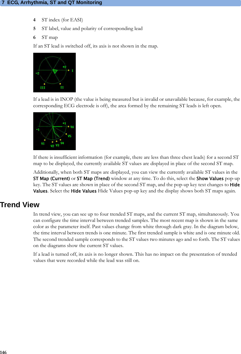 7 ECG, Arrhythmia, ST and QT Monitoring1464ST index (for EASI)5ST label, value and polarity of corresponding lead6ST map If an ST lead is switched off, its axis is not shown in the map.If a lead is in INOP (the value is being measured but is invalid or unavailable because, for example, the corresponding ECG electrode is off), the area formed by the remaining ST leads is left open.If there is insufficient information (for example, there are less than three chest leads) for a second ST map to be displayed, the currently available ST values are displayed in place of the second ST map.Additionally, when both ST maps are displayed, you can view the currently available ST values in the ST Map (Current) or ST Map (Trend) window at any time. To do this, select the Show Values pop-up key. The ST values are shown in place of the second ST map, and the pop-up key text changes to Hide Values. Select the Hide Values Hide Values pop-up key and the display shows both ST maps again. Trend ViewIn trend view, you can see up to four trended ST maps, and the current ST map, simultaneously. You can configure the time interval between trended samples. The most recent map is shown in the same color as the parameter itself. Past values change from white through dark gray. In the diagram below, the time interval between trends is one minute. The first trended sample is white and is one minute old. The second trended sample corresponds to the ST values two minutes ago and so forth. The ST values on the diagrams show the current ST values.If a lead is turned off, its axis is no longer shown. This has no impact on the presentation of trended values that were recorded while the lead was still on.