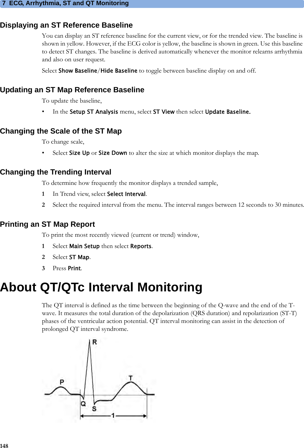 7 ECG, Arrhythmia, ST and QT Monitoring148Displaying an ST Reference BaselineYou can display an ST reference baseline for the current view, or for the trended view. The baseline is shown in yellow. However, if the ECG color is yellow, the baseline is shown in green. Use this baseline to detect ST changes. The baseline is derived automatically whenever the monitor relearns arrhythmia and also on user request.Select Show Baseline/Hide Baseline to toggle between baseline display on and off.Updating an ST Map Reference BaselineTo update the baseline,•In the Setup ST Analysis menu, select ST View then select Update Baseline.Changing the Scale of the ST MapTo change scale,•Select Size Up or Size Down to alter the size at which monitor displays the map.Changing the Trending IntervalTo determine how frequently the monitor displays a trended sample,1In Trend view, select Select Interval.2Select the required interval from the menu. The interval ranges between 12 seconds to 30 minutes.Printing an ST Map ReportTo print the most recently viewed (current or trend) window,1Select Main Setup then select Reports.2Select ST Map.3Press Print.About QT/QTc Interval MonitoringThe QT interval is defined as the time between the beginning of the Q-wave and the end of the T-wave. It measures the total duration of the depolarization (QRS duration) and repolarization (ST-T) phases of the ventricular action potential. QT interval monitoring can assist in the detection of prolonged QT interval syndrome.