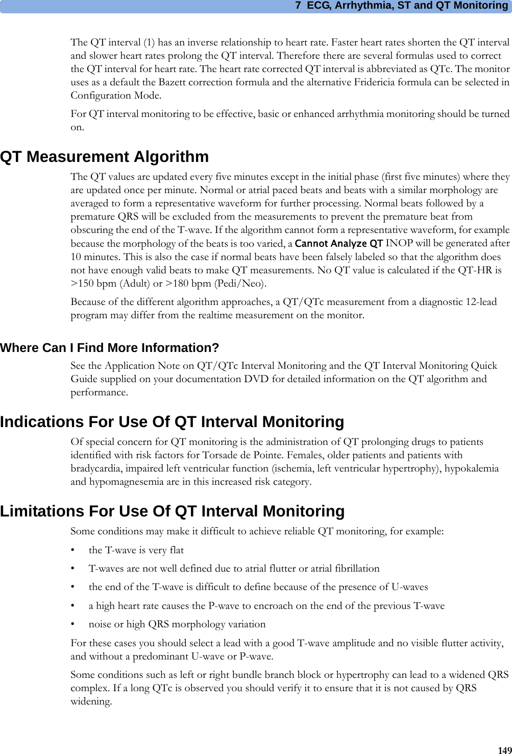 7 ECG, Arrhythmia, ST and QT Monitoring149The QT interval (1) has an inverse relationship to heart rate. Faster heart rates shorten the QT interval and slower heart rates prolong the QT interval. Therefore there are several formulas used to correct the QT interval for heart rate. The heart rate corrected QT interval is abbreviated as QTc. The monitor uses as a default the Bazett correction formula and the alternative Fridericia formula can be selected in Configuration Mode.For QT interval monitoring to be effective, basic or enhanced arrhythmia monitoring should be turned on.QT Measurement AlgorithmThe QT values are updated every five minutes except in the initial phase (first five minutes) where they are updated once per minute. Normal or atrial paced beats and beats with a similar morphology are averaged to form a representative waveform for further processing. Normal beats followed by a premature QRS will be excluded from the measurements to prevent the premature beat from obscuring the end of the T-wave. If the algorithm cannot form a representative waveform, for example because the morphology of the beats is too varied, a Cannot Analyze QT INOP will be generated after 10 minutes. This is also the case if normal beats have been falsely labeled so that the algorithm does not have enough valid beats to make QT measurements. No QT value is calculated if the QT-HR is &gt;150 bpm (Adult) or &gt;180 bpm (Pedi/Neo).Because of the different algorithm approaches, a QT/QTc measurement from a diagnostic 12-lead program may differ from the realtime measurement on the monitor.Where Can I Find More Information?See the Application Note on QT/QTc Interval Monitoring and the QT Interval Monitoring Quick Guide supplied on your documentation DVD for detailed information on the QT algorithm and performance.Indications For Use Of QT Interval MonitoringOf special concern for QT monitoring is the administration of QT prolonging drugs to patients identified with risk factors for Torsade de Pointe. Females, older patients and patients with bradycardia, impaired left ventricular function (ischemia, left ventricular hypertrophy), hypokalemia and hypomagnesemia are in this increased risk category.Limitations For Use Of QT Interval MonitoringSome conditions may make it difficult to achieve reliable QT monitoring, for example:• the T-wave is very flat• T-waves are not well defined due to atrial flutter or atrial fibrillation• the end of the T-wave is difficult to define because of the presence of U-waves• a high heart rate causes the P-wave to encroach on the end of the previous T-wave• noise or high QRS morphology variationFor these cases you should select a lead with a good T-wave amplitude and no visible flutter activity, and without a predominant U-wave or P-wave.Some conditions such as left or right bundle branch block or hypertrophy can lead to a widened QRS complex. If a long QTc is observed you should verify it to ensure that it is not caused by QRS widening.
