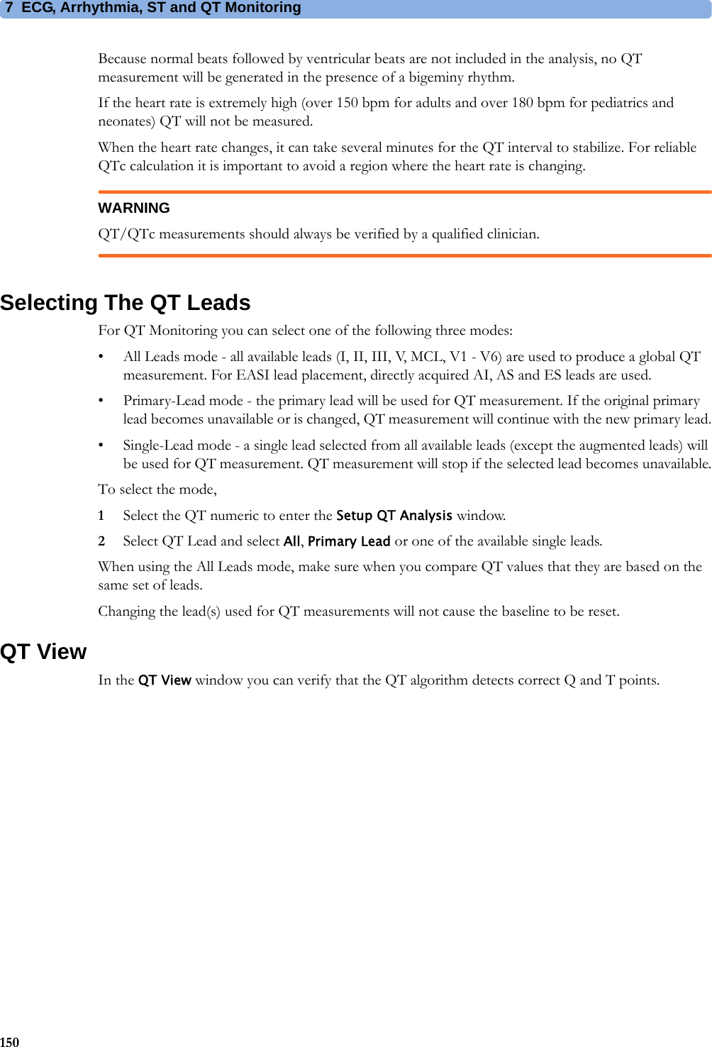 7 ECG, Arrhythmia, ST and QT Monitoring150Because normal beats followed by ventricular beats are not included in the analysis, no QT measurement will be generated in the presence of a bigeminy rhythm.If the heart rate is extremely high (over 150 bpm for adults and over 180 bpm for pediatrics and neonates) QT will not be measured.When the heart rate changes, it can take several minutes for the QT interval to stabilize. For reliable QTc calculation it is important to avoid a region where the heart rate is changing.WARNINGQT/QTc measurements should always be verified by a qualified clinician.Selecting The QT LeadsFor QT Monitoring you can select one of the following three modes:• All Leads mode - all available leads (I, II, III, V, MCL, V1 - V6) are used to produce a global QT measurement. For EASI lead placement, directly acquired AI, AS and ES leads are used.• Primary-Lead mode - the primary lead will be used for QT measurement. If the original primary lead becomes unavailable or is changed, QT measurement will continue with the new primary lead.• Single-Lead mode - a single lead selected from all available leads (except the augmented leads) will be used for QT measurement. QT measurement will stop if the selected lead becomes unavailable.To select the mode,1Select the QT numeric to enter the Setup QT Analysis window.2Select QT Lead and select All, Primary Lead or one of the available single leads.When using the All Leads mode, make sure when you compare QT values that they are based on the same set of leads.Changing the lead(s) used for QT measurements will not cause the baseline to be reset.QT ViewIn the QT View window you can verify that the QT algorithm detects correct Q and T points.