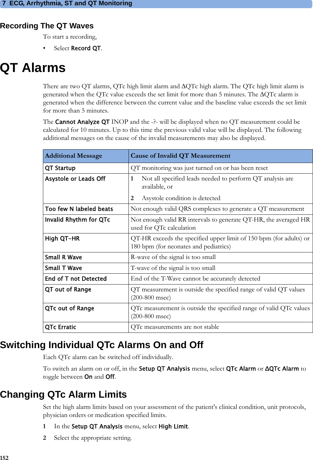 7 ECG, Arrhythmia, ST and QT Monitoring152Recording The QT WavesTo start a recording,•Select Record QT.QT AlarmsThere are two QT alarms, QTc high limit alarm and QTc high alarm. The QTc high limit alarm is generated when the QTc value exceeds the set limit for more than 5 minutes. The QTc alarm is generated when the difference between the current value and the baseline value exceeds the set limit for more than 5 minutes.The Cannot Analyze QT INOP and the -?- will be displayed when no QT measurement could be calculated for 10 minutes. Up to this time the previous valid value will be displayed. The following additional messages on the cause of the invalid measurements may also be displayed.Switching Individual QTc Alarms On and OffEach QTc alarm can be switched off individually.To switch an alarm on or off, in the Setup QT Analysis menu, select QTc Alarm or ΔQTc Alarm to toggle between On and Off.Changing QTc Alarm LimitsSet the high alarm limits based on your assessment of the patient&apos;s clinical condition, unit protocols, physician orders or medication specified limits.1In the Setup QT Analysis menu, select High Limit.2Select the appropriate setting.Additional Message Cause of Invalid QT MeasurementQT Startup QT monitoring was just turned on or has been resetAsystole or Leads Off 1Not all specified leads needed to perform QT analysis are available, or2Asystole condition is detectedToo few N labeled beats Not enough valid QRS complexes to generate a QT measurementInvalid Rhythm for QTc Not enough valid RR intervals to generate QT-HR, the averaged HR used for QTc calculationHigh QT-HR QT-HR exceeds the specified upper limit of 150 bpm (for adults) or 180 bpm (for neonates and pediatrics)Small R Wave R-wave of the signal is too smallSmall T Wave T-wave of the signal is too smallEnd of T not Detected End of the T-Wave cannot be accurately detectedQT out of Range QT measurement is outside the specified range of valid QT values (200-800 msec)QTc out of Range QTc measurement is outside the specified range of valid QTc values (200-800 msec)QTc Erratic QTc measurements are not stable