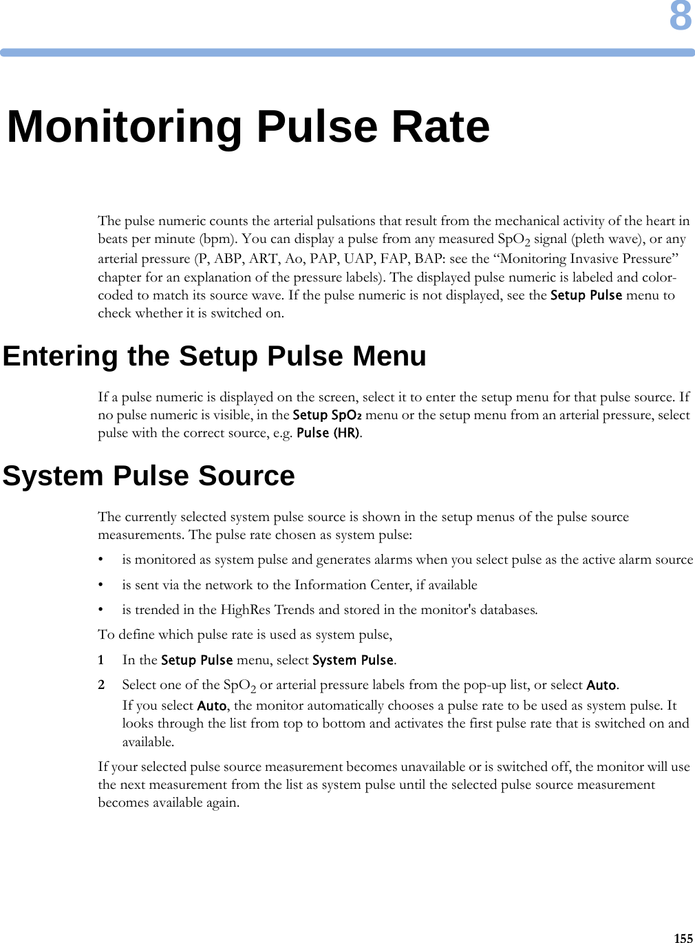 81558Monitoring Pulse RateThe pulse numeric counts the arterial pulsations that result from the mechanical activity of the heart in beats per minute (bpm). You can display a pulse from any measured SpO2 signal (pleth wave), or any arterial pressure (P, ABP, ART, Ao, PAP, UAP, FAP, BAP: see the “Monitoring Invasive Pressure” chapter for an explanation of the pressure labels). The displayed pulse numeric is labeled and color-coded to match its source wave. If the pulse numeric is not displayed, see the Setup Pulse menu to check whether it is switched on.Entering the Setup Pulse MenuIf a pulse numeric is displayed on the screen, select it to enter the setup menu for that pulse source. If no pulse numeric is visible, in the Setup SpO₂ menu or the setup menu from an arterial pressure, select pulse with the correct source, e.g. Pulse (HR).System Pulse SourceThe currently selected system pulse source is shown in the setup menus of the pulse source measurements. The pulse rate chosen as system pulse:• is monitored as system pulse and generates alarms when you select pulse as the active alarm source• is sent via the network to the Information Center, if available• is trended in the HighRes Trends and stored in the monitor&apos;s databases.To define which pulse rate is used as system pulse,1In the Setup Pulse menu, select System Pulse.2Select one of the SpO2 or arterial pressure labels from the pop-up list, or select Auto. If you select Auto, the monitor automatically chooses a pulse rate to be used as system pulse. It looks through the list from top to bottom and activates the first pulse rate that is switched on and available.If your selected pulse source measurement becomes unavailable or is switched off, the monitor will use the next measurement from the list as system pulse until the selected pulse source measurement becomes available again.