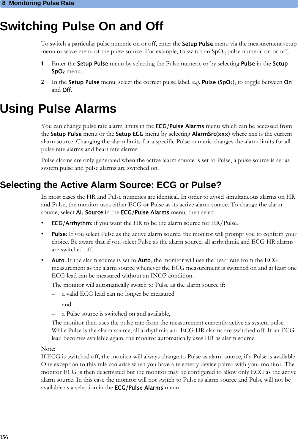 8 Monitoring Pulse Rate156Switching Pulse On and OffTo switch a particular pulse numeric on or off, enter the Setup Pulse menu via the measurement setup menu or wave menu of the pulse source. For example, to switch an SpO2 pulse numeric on or off,1Enter the Setup Pulse menu by selecting the Pulse numeric or by selecting Pulse in the Setup SpO₂ menu.2In the Setup Pulse menu, select the correct pulse label, e.g. Pulse (SpO₂), to toggle between On and Off.Using Pulse AlarmsYou can change pulse rate alarm limits in the ECG/Pulse Alarms menu which can be accessed from the Setup Pulse menu or the Setup ECG menu by selecting AlarmSrc(xxx) where xxx is the current alarm source. Changing the alarm limits for a specific Pulse numeric changes the alarm limits for all pulse rate alarms and heart rate alarms.Pulse alarms are only generated when the active alarm source is set to Pulse, a pulse source is set as system pulse and pulse alarms are switched on.Selecting the Active Alarm Source: ECG or Pulse?In most cases the HR and Pulse numerics are identical. In order to avoid simultaneous alarms on HR and Pulse, the monitor uses either ECG or Pulse as its active alarm source. To change the alarm source, select Al. Source in the ECG/Pulse Alarms menu, then select•ECG/Arrhythm: if you want the HR to be the alarm source for HR/Pulse.•Pulse: If you select Pulse as the active alarm source, the monitor will prompt you to confirm your choice. Be aware that if you select Pulse as the alarm source, all arrhythmia and ECG HR alarms are switched off.•Auto: If the alarm source is set to Auto, the monitor will use the heart rate from the ECG measurement as the alarm source whenever the ECG measurement is switched on and at least one ECG lead can be measured without an INOP condition.The monitor will automatically switch to Pulse as the alarm source if:– a valid ECG lead can no longer be measuredand– a Pulse source is switched on and available,The monitor then uses the pulse rate from the measurement currently active as system pulse. While Pulse is the alarm source, all arrhythmia and ECG HR alarms are switched off. If an ECG lead becomes available again, the monitor automatically uses HR as alarm source.Note:If ECG is switched off, the monitor will always change to Pulse as alarm source, if a Pulse is available. One exception to this rule can arise when you have a telemetry device paired with your monitor. The monitor ECG is then deactivated but the monitor may be configured to allow only ECG as the active alarm source. In this case the monitor will not switch to Pulse as alarm source and Pulse will not be available as a selection in the ECG/Pulse Alarms menu.