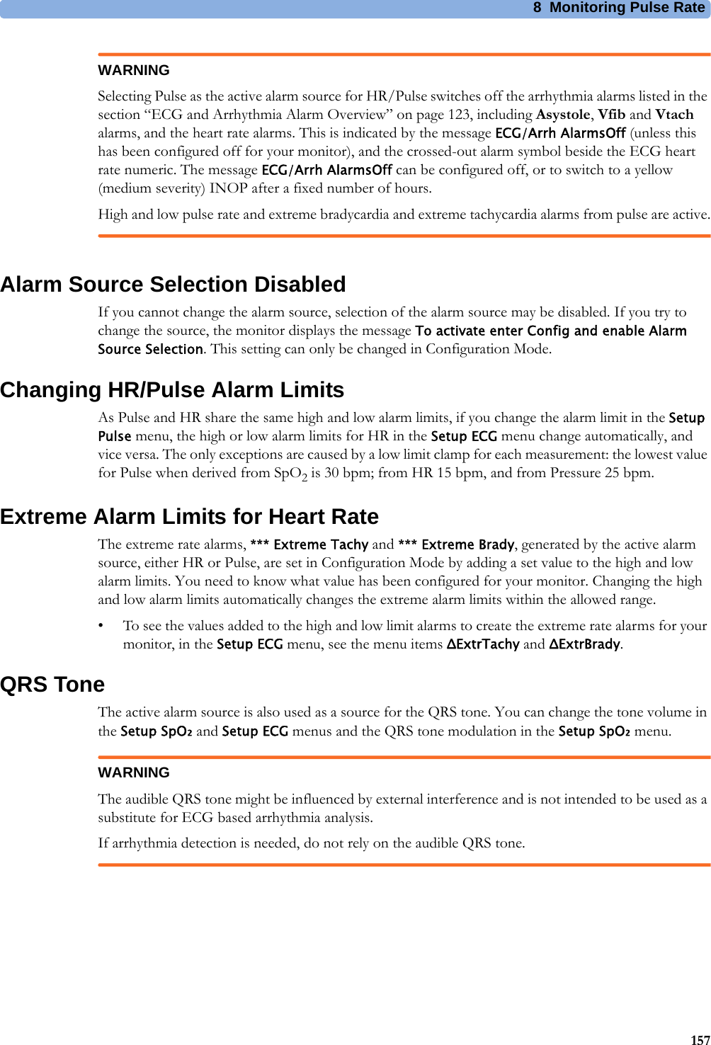 8 Monitoring Pulse Rate157WARNINGSelecting Pulse as the active alarm source for HR/Pulse switches off the arrhythmia alarms listed in the section “ECG and Arrhythmia Alarm Overview” on page 123, including Asystole, Vfib and Vtach alarms, and the heart rate alarms. This is indicated by the message ECG/Arrh AlarmsOff (unless this has been configured off for your monitor), and the crossed-out alarm symbol beside the ECG heart rate numeric. The message ECG/Arrh AlarmsOff can be configured off, or to switch to a yellow (medium severity) INOP after a fixed number of hours.High and low pulse rate and extreme bradycardia and extreme tachycardia alarms from pulse are active.Alarm Source Selection DisabledIf you cannot change the alarm source, selection of the alarm source may be disabled. If you try to change the source, the monitor displays the message To activate enter Config and enable Alarm Source Selection. This setting can only be changed in Configuration Mode.Changing HR/Pulse Alarm LimitsAs Pulse and HR share the same high and low alarm limits, if you change the alarm limit in the Setup Pulse menu, the high or low alarm limits for HR in the Setup ECG menu change automatically, and vice versa. The only exceptions are caused by a low limit clamp for each measurement: the lowest value for Pulse when derived from SpO2 is 30 bpm; from HR 15 bpm, and from Pressure 25 bpm.Extreme Alarm Limits for Heart RateThe extreme rate alarms, *** Extreme Tachy and *** Extreme Brady, generated by the active alarm source, either HR or Pulse, are set in Configuration Mode by adding a set value to the high and low alarm limits. You need to know what value has been configured for your monitor. Changing the high and low alarm limits automatically changes the extreme alarm limits within the allowed range.• To see the values added to the high and low limit alarms to create the extreme rate alarms for your monitor, in the Setup ECG menu, see the menu items ΔExtrTachy and ΔExtrBrady.QRS ToneThe active alarm source is also used as a source for the QRS tone. You can change the tone volume in the Setup SpO₂ and Setup ECG menus and the QRS tone modulation in the Setup SpO₂ menu.WARNINGThe audible QRS tone might be influenced by external interference and is not intended to be used as a substitute for ECG based arrhythmia analysis.If arrhythmia detection is needed, do not rely on the audible QRS tone.