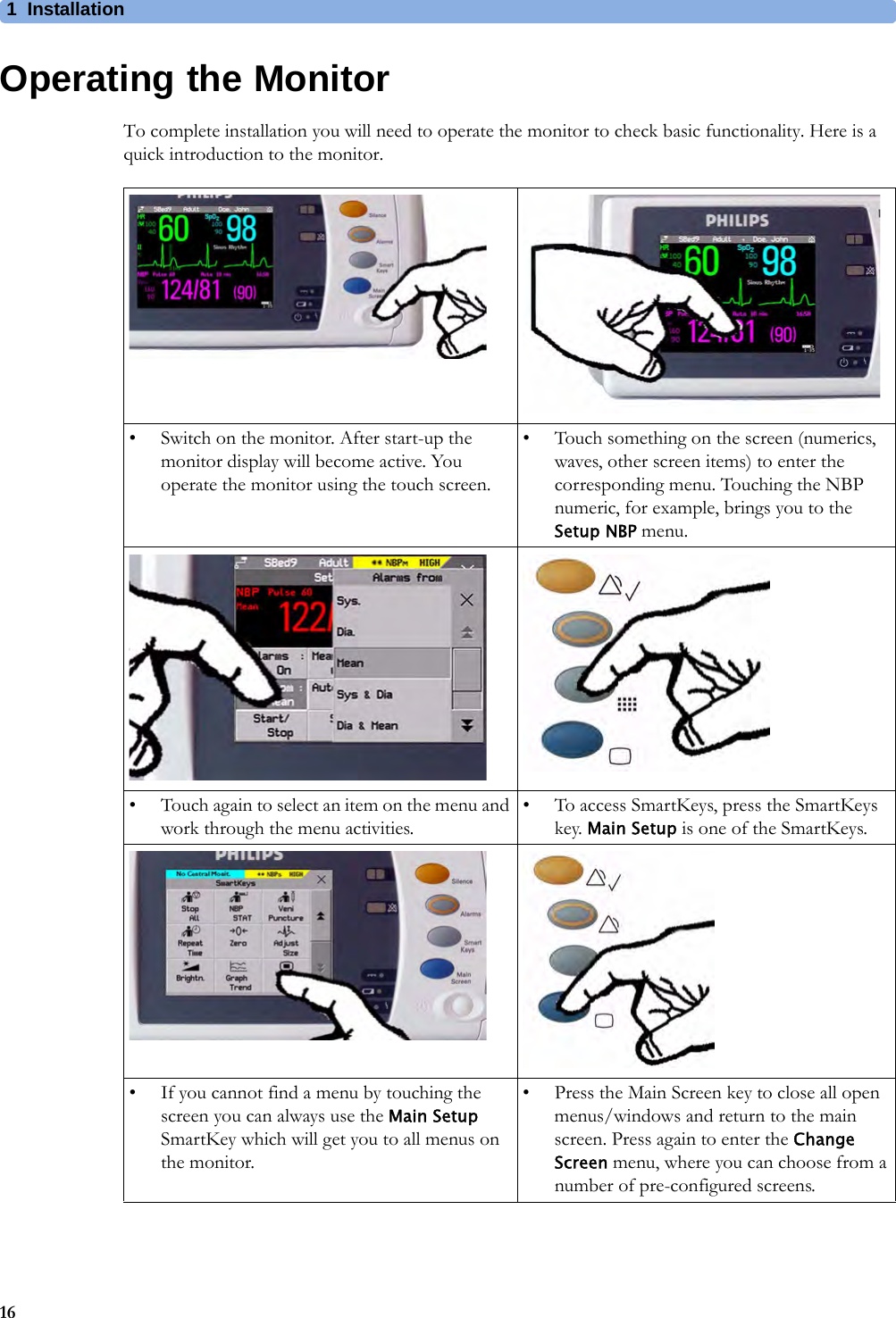 1 Installation16Operating the MonitorTo complete installation you will need to operate the monitor to check basic functionality. Here is a quick introduction to the monitor.• Switch on the monitor. After start-up the monitor display will become active. You operate the monitor using the touch screen.• Touch something on the screen (numerics, waves, other screen items) to enter the corresponding menu. Touching the NBP numeric, for example, brings you to the Setup NBP menu.• Touch again to select an item on the menu and work through the menu activities.• To access SmartKeys, press the SmartKeys key. Main Setup is one of the SmartKeys.• If you cannot find a menu by touching the screen you can always use the Main Setup SmartKey which will get you to all menus on the monitor.• Press the Main Screen key to close all open menus/windows and return to the main screen. Press again to enter the Change Screen menu, where you can choose from a number of pre-configured screens.