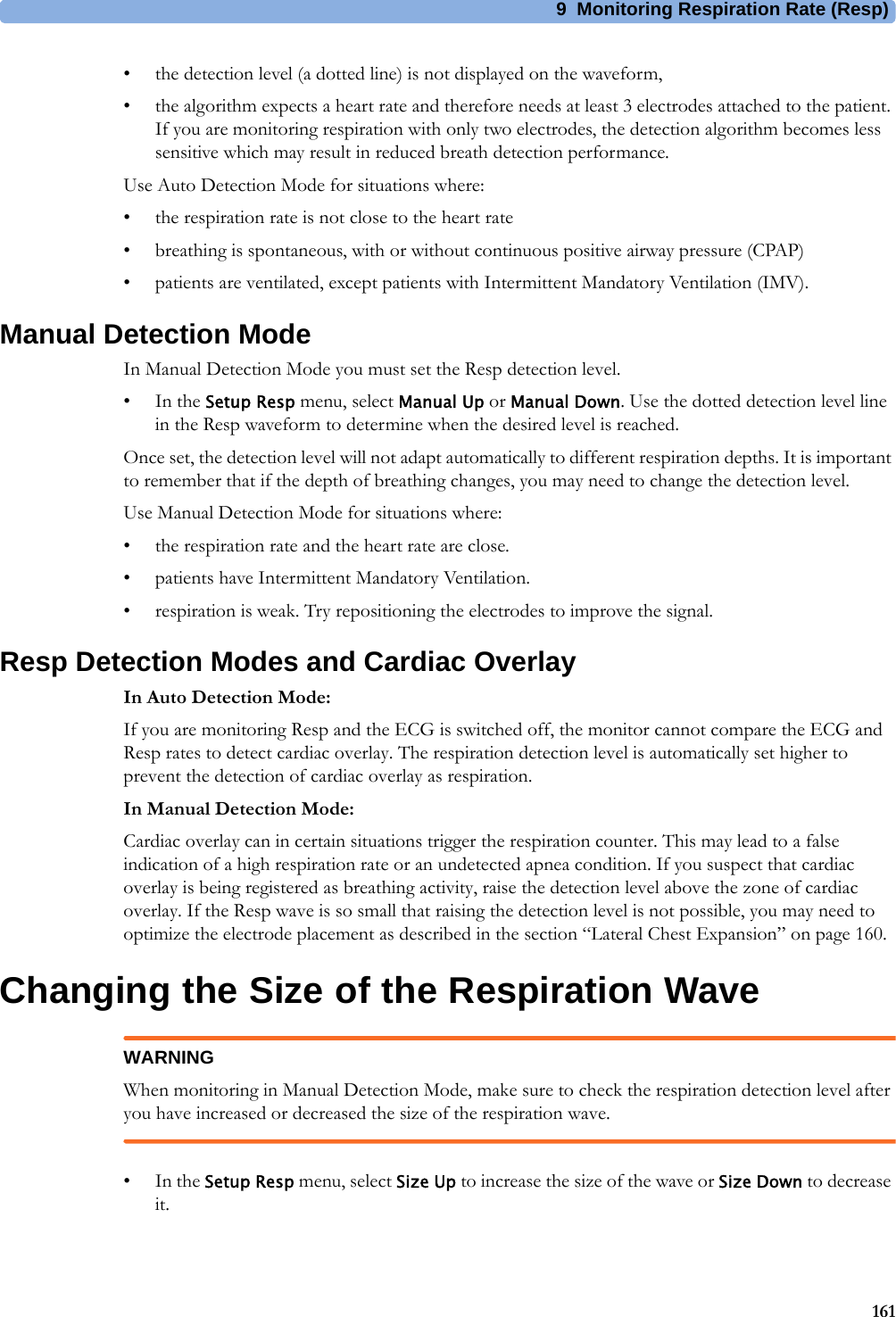 9 Monitoring Respiration Rate (Resp)161• the detection level (a dotted line) is not displayed on the waveform,• the algorithm expects a heart rate and therefore needs at least 3 electrodes attached to the patient. If you are monitoring respiration with only two electrodes, the detection algorithm becomes less sensitive which may result in reduced breath detection performance.Use Auto Detection Mode for situations where:• the respiration rate is not close to the heart rate• breathing is spontaneous, with or without continuous positive airway pressure (CPAP)• patients are ventilated, except patients with Intermittent Mandatory Ventilation (IMV).Manual Detection ModeIn Manual Detection Mode you must set the Resp detection level.•In the Setup Resp menu, select Manual Up or Manual Down. Use the dotted detection level line in the Resp waveform to determine when the desired level is reached.Once set, the detection level will not adapt automatically to different respiration depths. It is important to remember that if the depth of breathing changes, you may need to change the detection level.Use Manual Detection Mode for situations where:• the respiration rate and the heart rate are close.• patients have Intermittent Mandatory Ventilation.• respiration is weak. Try repositioning the electrodes to improve the signal.Resp Detection Modes and Cardiac OverlayIn Auto Detection Mode:If you are monitoring Resp and the ECG is switched off, the monitor cannot compare the ECG and Resp rates to detect cardiac overlay. The respiration detection level is automatically set higher to prevent the detection of cardiac overlay as respiration.In Manual Detection Mode:Cardiac overlay can in certain situations trigger the respiration counter. This may lead to a false indication of a high respiration rate or an undetected apnea condition. If you suspect that cardiac overlay is being registered as breathing activity, raise the detection level above the zone of cardiac overlay. If the Resp wave is so small that raising the detection level is not possible, you may need to optimize the electrode placement as described in the section “Lateral Chest Expansion” on page 160.Changing the Size of the Respiration WaveWARNINGWhen monitoring in Manual Detection Mode, make sure to check the respiration detection level after you have increased or decreased the size of the respiration wave.•In the Setup Resp menu, select Size Up to increase the size of the wave or Size Down to decrease it.