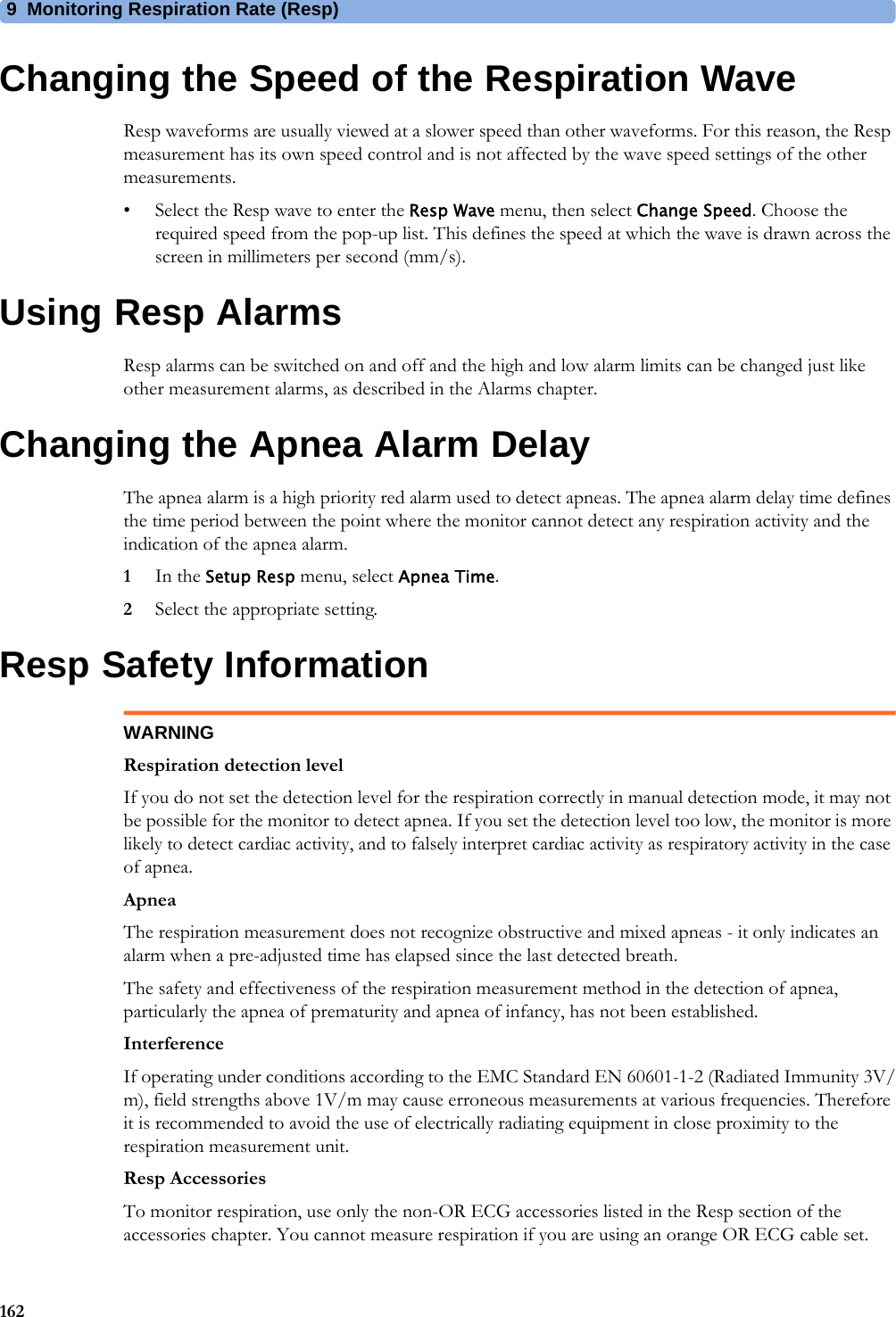 9 Monitoring Respiration Rate (Resp)162Changing the Speed of the Respiration WaveResp waveforms are usually viewed at a slower speed than other waveforms. For this reason, the Resp measurement has its own speed control and is not affected by the wave speed settings of the other measurements.• Select the Resp wave to enter the Resp Wave menu, then select Change Speed. Choose the required speed from the pop-up list. This defines the speed at which the wave is drawn across the screen in millimeters per second (mm/s).Using Resp AlarmsResp alarms can be switched on and off and the high and low alarm limits can be changed just like other measurement alarms, as described in the Alarms chapter.Changing the Apnea Alarm DelayThe apnea alarm is a high priority red alarm used to detect apneas. The apnea alarm delay time defines the time period between the point where the monitor cannot detect any respiration activity and the indication of the apnea alarm.1In the Setup Resp menu, select Apnea Time.2Select the appropriate setting.Resp Safety InformationWARNINGRespiration detection levelIf you do not set the detection level for the respiration correctly in manual detection mode, it may not be possible for the monitor to detect apnea. If you set the detection level too low, the monitor is more likely to detect cardiac activity, and to falsely interpret cardiac activity as respiratory activity in the case of apnea.ApneaThe respiration measurement does not recognize obstructive and mixed apneas - it only indicates an alarm when a pre-adjusted time has elapsed since the last detected breath.The safety and effectiveness of the respiration measurement method in the detection of apnea, particularly the apnea of prematurity and apnea of infancy, has not been established.InterferenceIf operating under conditions according to the EMC Standard EN 60601-1-2 (Radiated Immunity 3V/m), field strengths above 1V/m may cause erroneous measurements at various frequencies. Therefore it is recommended to avoid the use of electrically radiating equipment in close proximity to the respiration measurement unit.Resp AccessoriesTo monitor respiration, use only the non-OR ECG accessories listed in the Resp section of the accessories chapter. You cannot measure respiration if you are using an orange OR ECG cable set. 