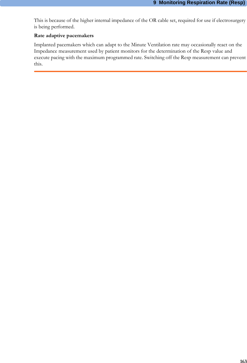 9 Monitoring Respiration Rate (Resp)163This is because of the higher internal impedance of the OR cable set, required for use if electrosurgery is being performed.Rate adaptive pacemakersImplanted pacemakers which can adapt to the Minute Ventilation rate may occasionally react on the Impedance measurement used by patient monitors for the determination of the Resp value and execute pacing with the maximum programmed rate. Switching off the Resp measurement can prevent this.
