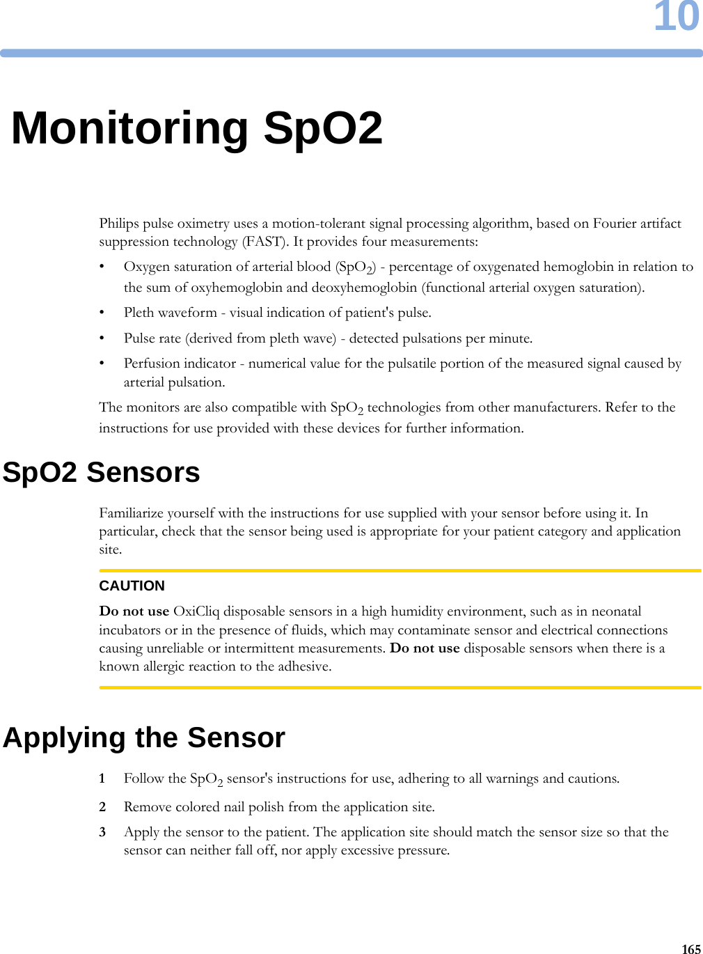 1016510Monitoring SpO2Philips pulse oximetry uses a motion-tolerant signal processing algorithm, based on Fourier artifact suppression technology (FAST). It provides four measurements:• Oxygen saturation of arterial blood (SpO2) - percentage of oxygenated hemoglobin in relation to the sum of oxyhemoglobin and deoxyhemoglobin (functional arterial oxygen saturation).• Pleth waveform - visual indication of patient&apos;s pulse.• Pulse rate (derived from pleth wave) - detected pulsations per minute.• Perfusion indicator - numerical value for the pulsatile portion of the measured signal caused by arterial pulsation.The monitors are also compatible with SpO2 technologies from other manufacturers. Refer to the instructions for use provided with these devices for further information.SpO2 SensorsFamiliarize yourself with the instructions for use supplied with your sensor before using it. In particular, check that the sensor being used is appropriate for your patient category and application site.CAUTIONDo not use OxiCliq disposable sensors in a high humidity environment, such as in neonatal incubators or in the presence of fluids, which may contaminate sensor and electrical connections causing unreliable or intermittent measurements. Do not use disposable sensors when there is a known allergic reaction to the adhesive.Applying the Sensor1Follow the SpO2 sensor&apos;s instructions for use, adhering to all warnings and cautions.2Remove colored nail polish from the application site.3Apply the sensor to the patient. The application site should match the sensor size so that the sensor can neither fall off, nor apply excessive pressure.