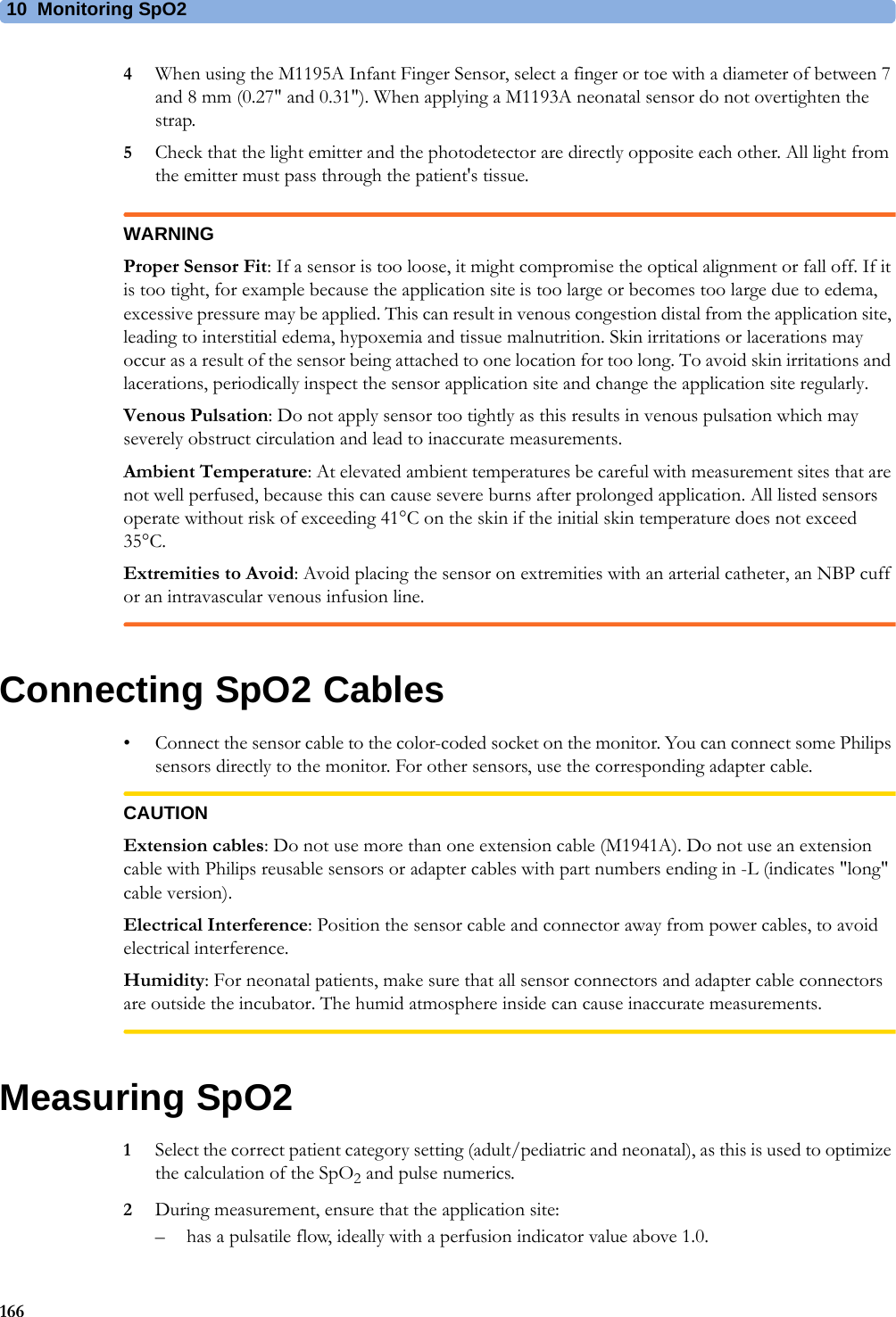 10 Monitoring SpO21664When using the M1195A Infant Finger Sensor, select a finger or toe with a diameter of between 7 and 8 mm (0.27&quot; and 0.31&quot;). When applying a M1193A neonatal sensor do not overtighten the strap.5Check that the light emitter and the photodetector are directly opposite each other. All light from the emitter must pass through the patient&apos;s tissue.WARNINGProper Sensor Fit: If a sensor is too loose, it might compromise the optical alignment or fall off. If it is too tight, for example because the application site is too large or becomes too large due to edema, excessive pressure may be applied. This can result in venous congestion distal from the application site, leading to interstitial edema, hypoxemia and tissue malnutrition. Skin irritations or lacerations may occur as a result of the sensor being attached to one location for too long. To avoid skin irritations and lacerations, periodically inspect the sensor application site and change the application site regularly.Venous Pulsation: Do not apply sensor too tightly as this results in venous pulsation which may severely obstruct circulation and lead to inaccurate measurements.Ambient Temperature: At elevated ambient temperatures be careful with measurement sites that are not well perfused, because this can cause severe burns after prolonged application. All listed sensors operate without risk of exceeding 41°C on the skin if the initial skin temperature does not exceed 35°C.Extremities to Avoid: Avoid placing the sensor on extremities with an arterial catheter, an NBP cuff or an intravascular venous infusion line.Connecting SpO2 Cables• Connect the sensor cable to the color-coded socket on the monitor. You can connect some Philips sensors directly to the monitor. For other sensors, use the corresponding adapter cable.CAUTIONExtension cables: Do not use more than one extension cable (M1941A). Do not use an extension cable with Philips reusable sensors or adapter cables with part numbers ending in -L (indicates &quot;long&quot; cable version).Electrical Interference: Position the sensor cable and connector away from power cables, to avoid electrical interference.Humidity: For neonatal patients, make sure that all sensor connectors and adapter cable connectors are outside the incubator. The humid atmosphere inside can cause inaccurate measurements.Measuring SpO21Select the correct patient category setting (adult/pediatric and neonatal), as this is used to optimize the calculation of the SpO2 and pulse numerics.2During measurement, ensure that the application site:– has a pulsatile flow, ideally with a perfusion indicator value above 1.0.
