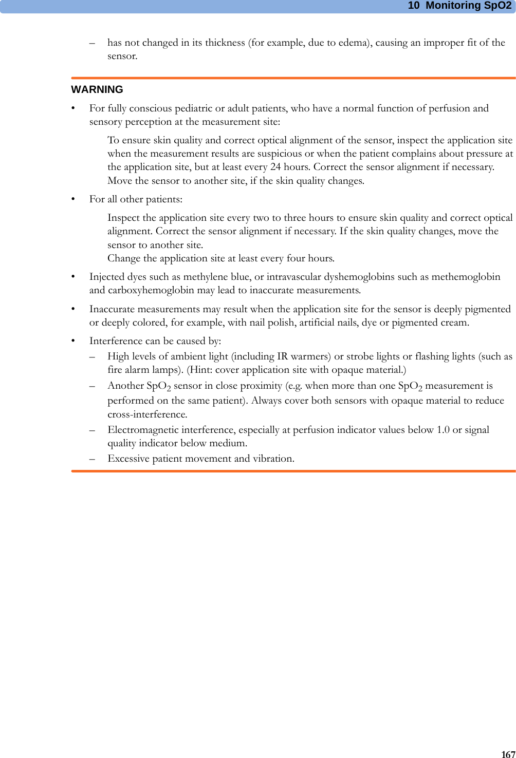 10 Monitoring SpO2167– has not changed in its thickness (for example, due to edema), causing an improper fit of the sensor.WARNING• For fully conscious pediatric or adult patients, who have a normal function of perfusion and sensory perception at the measurement site:To ensure skin quality and correct optical alignment of the sensor, inspect the application site when the measurement results are suspicious or when the patient complains about pressure at the application site, but at least every 24 hours. Correct the sensor alignment if necessary. Move the sensor to another site, if the skin quality changes.• For all other patients:Inspect the application site every two to three hours to ensure skin quality and correct optical alignment. Correct the sensor alignment if necessary. If the skin quality changes, move the sensor to another site.Change the application site at least every four hours.• Injected dyes such as methylene blue, or intravascular dyshemoglobins such as methemoglobin and carboxyhemoglobin may lead to inaccurate measurements.• Inaccurate measurements may result when the application site for the sensor is deeply pigmented or deeply colored, for example, with nail polish, artificial nails, dye or pigmented cream.• Interference can be caused by:– High levels of ambient light (including IR warmers) or strobe lights or flashing lights (such as fire alarm lamps). (Hint: cover application site with opaque material.)– Another SpO2 sensor in close proximity (e.g. when more than one SpO2 measurement is performed on the same patient). Always cover both sensors with opaque material to reduce cross-interference.– Electromagnetic interference, especially at perfusion indicator values below 1.0 or signal quality indicator below medium.– Excessive patient movement and vibration.