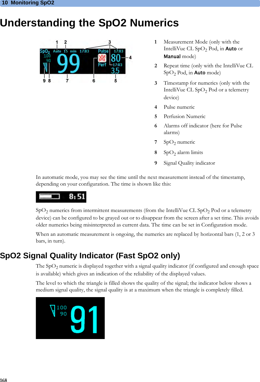 10 Monitoring SpO2168Understanding the SpO2 NumericsIn automatic mode, you may see the time until the next measurement instead of the timestamp, depending on your configuration. The time is shown like this:SpO2 numerics from intermittent measurements (from the IntelliVue CL SpO2 Pod or a telemetry device) can be configured to be grayed out or to disappear from the screen after a set time. This avoids older numerics being misinterpreted as current data. The time can be set in Configuration mode. When an automatic measurement is ongoing, the numerics are replaced by horizontal bars (1, 2 or 3 bars, in turn).SpO2 Signal Quality Indicator (Fast SpO2 only)The SpO2 numeric is displayed together with a signal quality indicator (if configured and enough space is available) which gives an indication of the reliability of the displayed values.The level to which the triangle is filled shows the quality of the signal; the indicator below shows a medium signal quality, the signal quality is at a maximum when the triangle is completely filled.1Measurement Mode (only with the IntelliVue CL SpO2 Pod, in Auto or Manual mode)2Repeat time (only with the IntelliVue CL SpO2 Pod, in Auto mode)3Timestamp for numerics (only with the IntelliVue CL SpO2 Pod or a telemetry device)4Pulse numeric5Perfusion Numeric6Alarms off indicator (here for Pulse alarms)7SpO2 numeric8SpO2 alarm limits9Signal Quality indicator