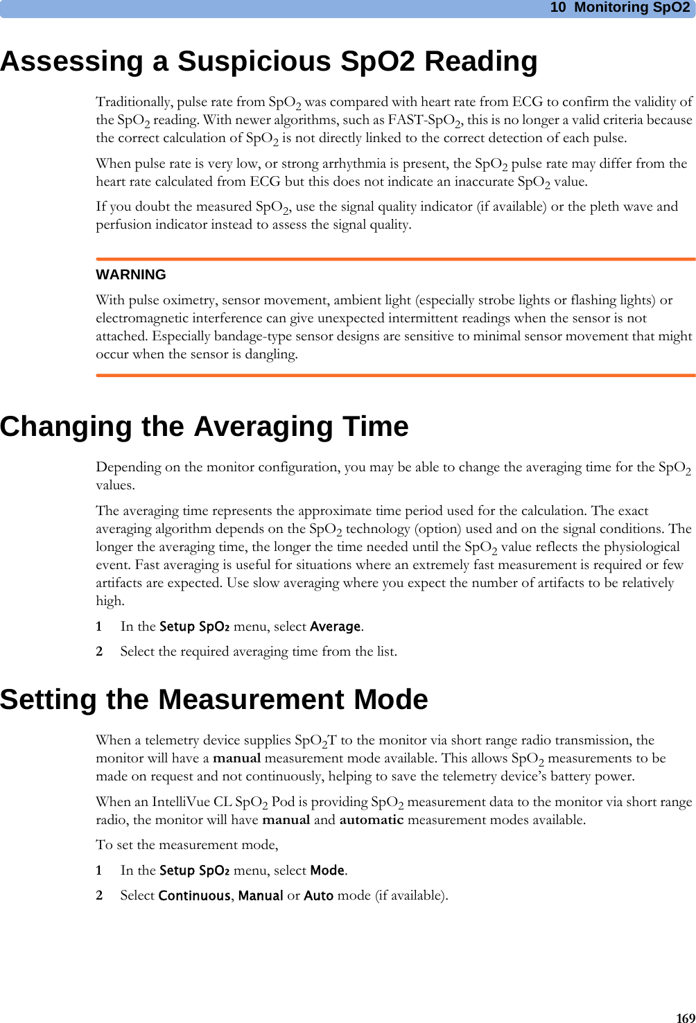 10 Monitoring SpO2169Assessing a Suspicious SpO2 ReadingTraditionally, pulse rate from SpO2 was compared with heart rate from ECG to confirm the validity of the SpO2 reading. With newer algorithms, such as FAST-SpO2, this is no longer a valid criteria because the correct calculation of SpO2 is not directly linked to the correct detection of each pulse.When pulse rate is very low, or strong arrhythmia is present, the SpO2 pulse rate may differ from the heart rate calculated from ECG but this does not indicate an inaccurate SpO2 value.If you doubt the measured SpO2, use the signal quality indicator (if available) or the pleth wave and perfusion indicator instead to assess the signal quality.WARNINGWith pulse oximetry, sensor movement, ambient light (especially strobe lights or flashing lights) or electromagnetic interference can give unexpected intermittent readings when the sensor is not attached. Especially bandage-type sensor designs are sensitive to minimal sensor movement that might occur when the sensor is dangling.Changing the Averaging TimeDepending on the monitor configuration, you may be able to change the averaging time for the SpO2 values. The averaging time represents the approximate time period used for the calculation. The exact averaging algorithm depends on the SpO2 technology (option) used and on the signal conditions. The longer the averaging time, the longer the time needed until the SpO2 value reflects the physiological event. Fast averaging is useful for situations where an extremely fast measurement is required or few artifacts are expected. Use slow averaging where you expect the number of artifacts to be relatively high.1In the Setup SpO₂ menu, select Average.2Select the required averaging time from the list.Setting the Measurement ModeWhen a telemetry device supplies SpO2T to the monitor via short range radio transmission, the monitor will have a manual measurement mode available. This allows SpO2 measurements to be made on request and not continuously, helping to save the telemetry device’s battery power.When an IntelliVue CL SpO2 Pod is providing SpO2 measurement data to the monitor via short range radio, the monitor will have manual and automatic measurement modes available.To set the measurement mode,1In the Setup SpO₂ menu, select Mode.2Select Continuous, Manual or Auto mode (if available).