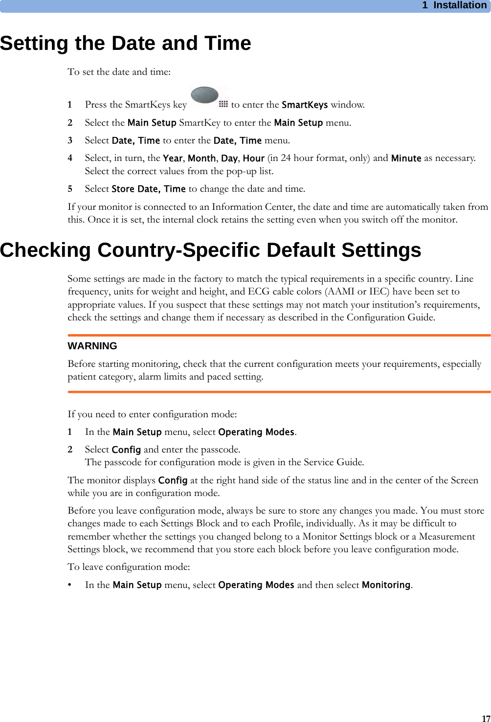 1 Installation17Setting the Date and TimeTo set the date and time:1Press the SmartKeys key   to enter the SmartKeys window.2Select the Main Setup SmartKey to enter the Main Setup menu.3Select Date, Time to enter the Date, Time menu.4Select, in turn, the Year, Month, Day, Hour (in 24 hour format, only) and Minute as necessary. Select the correct values from the pop-up list.5Select Store Date, Time to change the date and time.If your monitor is connected to an Information Center, the date and time are automatically taken from this. Once it is set, the internal clock retains the setting even when you switch off the monitor.Checking Country-Specific Default SettingsSome settings are made in the factory to match the typical requirements in a specific country. Line frequency, units for weight and height, and ECG cable colors (AAMI or IEC) have been set to appropriate values. If you suspect that these settings may not match your institution’s requirements, check the settings and change them if necessary as described in the Configuration Guide.WARNINGBefore starting monitoring, check that the current configuration meets your requirements, especially patient category, alarm limits and paced setting.If you need to enter configuration mode:1In the Main Setup menu, select Operating Modes.2Select Config and enter the passcode.The passcode for configuration mode is given in the Service Guide.The monitor displays Config at the right hand side of the status line and in the center of the Screen while you are in configuration mode.Before you leave configuration mode, always be sure to store any changes you made. You must store changes made to each Settings Block and to each Profile, individually. As it may be difficult to remember whether the settings you changed belong to a Monitor Settings block or a Measurement Settings block, we recommend that you store each block before you leave configuration mode.To leave configuration mode:•In the Main Setup menu, select Operating Modes and then select Monitoring.