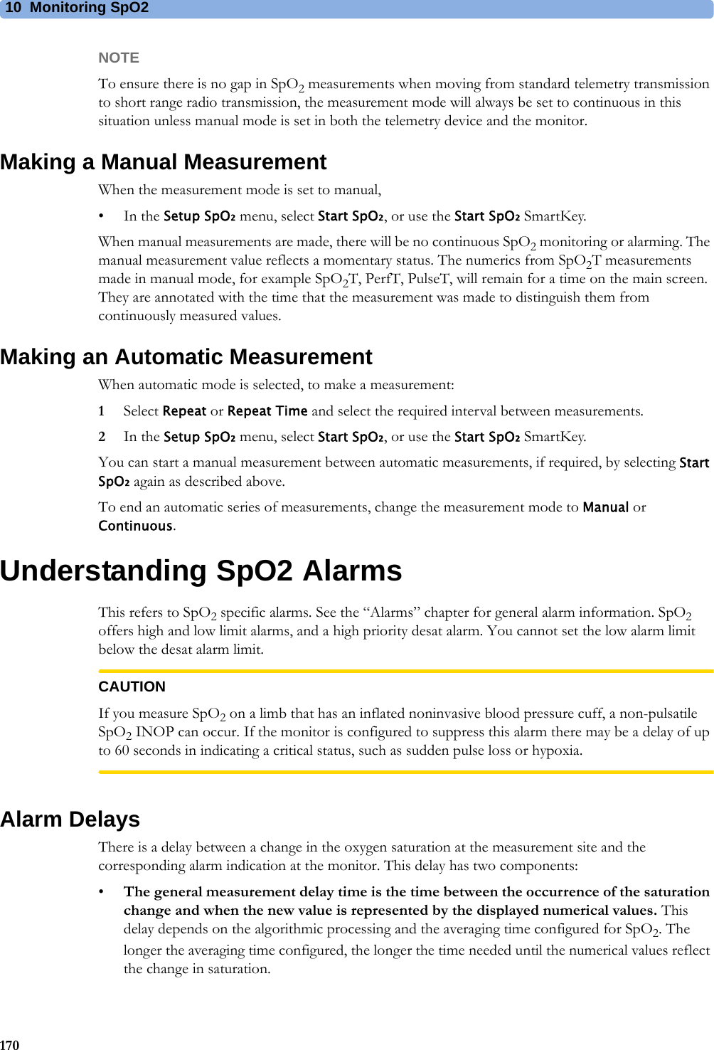 10 Monitoring SpO2170NOTETo ensure there is no gap in SpO2 measurements when moving from standard telemetry transmission to short range radio transmission, the measurement mode will always be set to continuous in this situation unless manual mode is set in both the telemetry device and the monitor.Making a Manual MeasurementWhen the measurement mode is set to manual,•In the Setup SpO₂ menu, select Start SpO₂, or use the Start SpO₂ SmartKey.When manual measurements are made, there will be no continuous SpO2 monitoring or alarming. The manual measurement value reflects a momentary status. The numerics from SpO2T measurements made in manual mode, for example SpO2T, PerfT, PulseT, will remain for a time on the main screen. They are annotated with the time that the measurement was made to distinguish them from continuously measured values.Making an Automatic MeasurementWhen automatic mode is selected, to make a measurement:1Select Repeat or Repeat Time and select the required interval between measurements.2In the Setup SpO₂ menu, select Start SpO₂, or use the Start SpO₂ SmartKey.You can start a manual measurement between automatic measurements, if required, by selecting Start SpO₂ again as described above.To end an automatic series of measurements, change the measurement mode to Manual or Continuous.Understanding SpO2 AlarmsThis refers to SpO2 specific alarms. See the “Alarms” chapter for general alarm information. SpO2 offers high and low limit alarms, and a high priority desat alarm. You cannot set the low alarm limit below the desat alarm limit.CAUTIONIf you measure SpO2 on a limb that has an inflated noninvasive blood pressure cuff, a non-pulsatile SpO2 INOP can occur. If the monitor is configured to suppress this alarm there may be a delay of up to 60 seconds in indicating a critical status, such as sudden pulse loss or hypoxia.Alarm DelaysThere is a delay between a change in the oxygen saturation at the measurement site and the corresponding alarm indication at the monitor. This delay has two components:•The general measurement delay time is the time between the occurrence of the saturation change and when the new value is represented by the displayed numerical values. This delay depends on the algorithmic processing and the averaging time configured for SpO2. The longer the averaging time configured, the longer the time needed until the numerical values reflect the change in saturation.