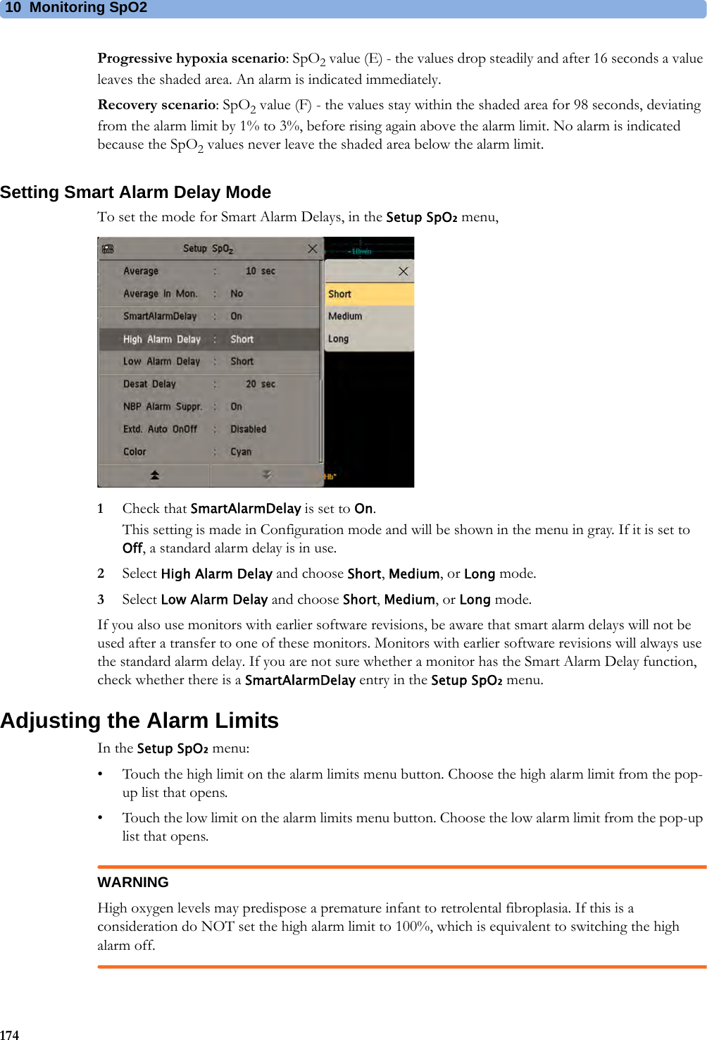 10 Monitoring SpO2174Progressive hypoxia scenario: SpO2 value (E) - the values drop steadily and after 16 seconds a value leaves the shaded area. An alarm is indicated immediately.Recovery scenario: SpO2 value (F) - the values stay within the shaded area for 98 seconds, deviating from the alarm limit by 1% to 3%, before rising again above the alarm limit. No alarm is indicated because the SpO2 values never leave the shaded area below the alarm limit.Setting Smart Alarm Delay ModeTo set the mode for Smart Alarm Delays, in the Setup SpO₂ menu,1Check that SmartAlarmDelay is set to On.This setting is made in Configuration mode and will be shown in the menu in gray. If it is set to Off, a standard alarm delay is in use.2Select High Alarm Delay and choose Short, Medium, or Long mode.3Select Low Alarm Delay and choose Short, Medium, or Long mode.If you also use monitors with earlier software revisions, be aware that smart alarm delays will not be used after a transfer to one of these monitors. Monitors with earlier software revisions will always use the standard alarm delay. If you are not sure whether a monitor has the Smart Alarm Delay function, check whether there is a SmartAlarmDelay entry in the Setup SpO₂ menu.Adjusting the Alarm LimitsIn the Setup SpO₂ menu:• Touch the high limit on the alarm limits menu button. Choose the high alarm limit from the pop-up list that opens.• Touch the low limit on the alarm limits menu button. Choose the low alarm limit from the pop-up list that opens.WARNINGHigh oxygen levels may predispose a premature infant to retrolental fibroplasia. If this is a consideration do NOT set the high alarm limit to 100%, which is equivalent to switching the high alarm off.
