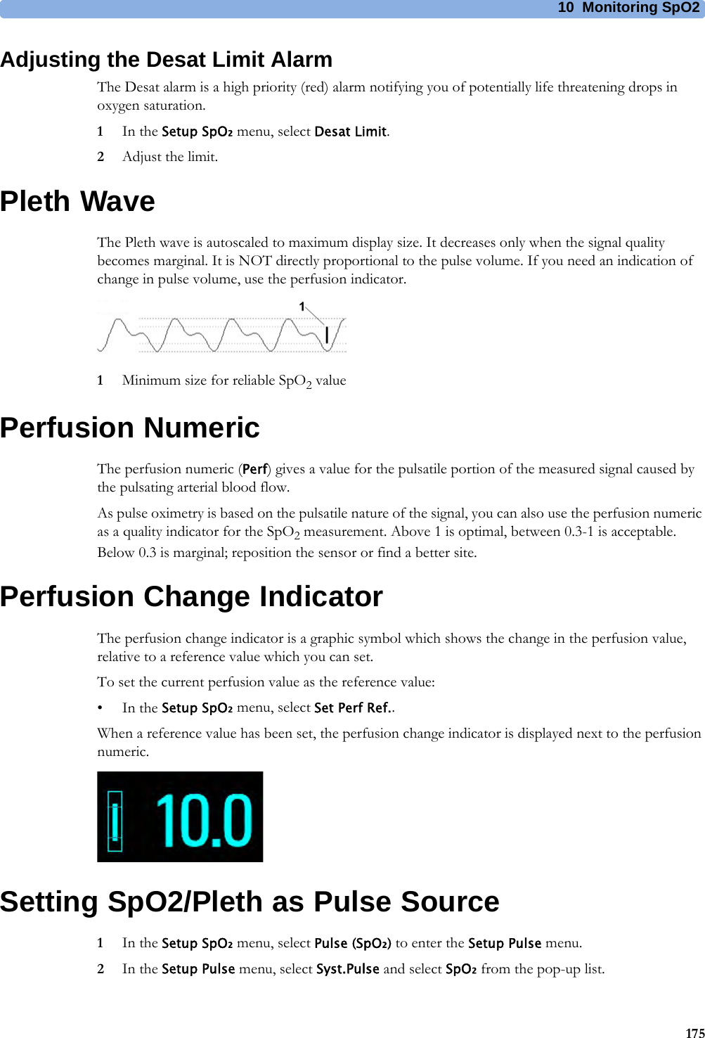 10 Monitoring SpO2175Adjusting the Desat Limit AlarmThe Desat alarm is a high priority (red) alarm notifying you of potentially life threatening drops in oxygen saturation.1In the Setup SpO₂ menu, select Desat Limit.2Adjust the limit.Pleth WaveThe Pleth wave is autoscaled to maximum display size. It decreases only when the signal quality becomes marginal. It is NOT directly proportional to the pulse volume. If you need an indication of change in pulse volume, use the perfusion indicator.1Minimum size for reliable SpO2 valuePerfusion NumericThe perfusion numeric (Perf) gives a value for the pulsatile portion of the measured signal caused by the pulsating arterial blood flow.As pulse oximetry is based on the pulsatile nature of the signal, you can also use the perfusion numeric as a quality indicator for the SpO2 measurement. Above 1 is optimal, between 0.3-1 is acceptable. Below 0.3 is marginal; reposition the sensor or find a better site.Perfusion Change IndicatorThe perfusion change indicator is a graphic symbol which shows the change in the perfusion value, relative to a reference value which you can set.To set the current perfusion value as the reference value:•In the Setup SpO₂ menu, select Set Perf Ref..When a reference value has been set, the perfusion change indicator is displayed next to the perfusion numeric.Setting SpO2/Pleth as Pulse Source1In the Setup SpO₂ menu, select Pulse (SpO₂) to enter the Setup Pulse menu.2In the Setup Pulse menu, select Syst.Pulse and select SpO₂ from the pop-up list.