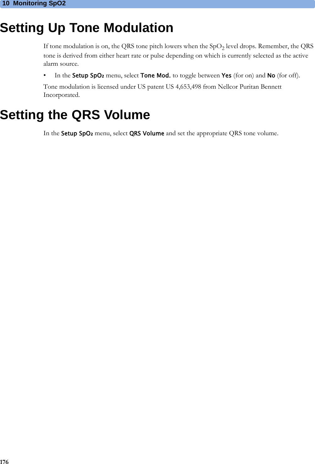 10 Monitoring SpO2176Setting Up Tone ModulationIf tone modulation is on, the QRS tone pitch lowers when the SpO2 level drops. Remember, the QRS tone is derived from either heart rate or pulse depending on which is currently selected as the active alarm source.•In the Setup SpO₂ menu, select Tone Mod. to toggle between Yes (for on) and No (for off).Tone modulation is licensed under US patent US 4,653,498 from Nellcor Puritan Bennett Incorporated.Setting the QRS VolumeIn the Setup SpO₂ menu, select QRS Volume and set the appropriate QRS tone volume.