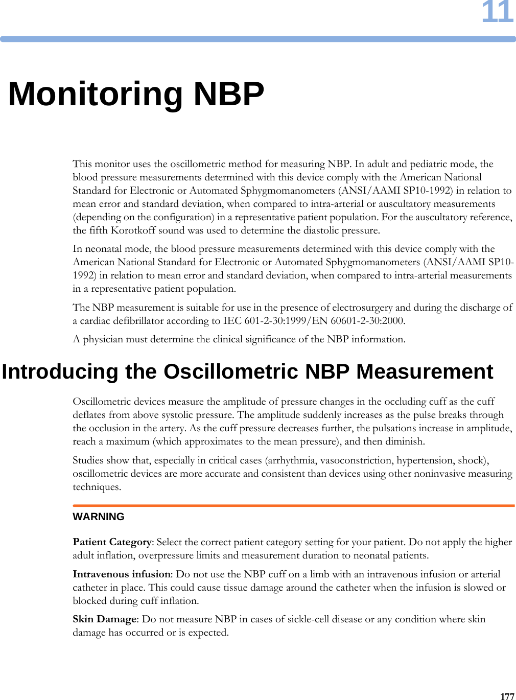 1117711Monitoring NBPThis monitor uses the oscillometric method for measuring NBP. In adult and pediatric mode, the blood pressure measurements determined with this device comply with the American National Standard for Electronic or Automated Sphygmomanometers (ANSI/AAMI SP10-1992) in relation to mean error and standard deviation, when compared to intra-arterial or auscultatory measurements (depending on the configuration) in a representative patient population. For the auscultatory reference, the fifth Korotkoff sound was used to determine the diastolic pressure.In neonatal mode, the blood pressure measurements determined with this device comply with the American National Standard for Electronic or Automated Sphygmomanometers (ANSI/AAMI SP10-1992) in relation to mean error and standard deviation, when compared to intra-arterial measurements in a representative patient population.The NBP measurement is suitable for use in the presence of electrosurgery and during the discharge of a cardiac defibrillator according to IEC 601-2-30:1999/EN 60601-2-30:2000.A physician must determine the clinical significance of the NBP information.Introducing the Oscillometric NBP MeasurementOscillometric devices measure the amplitude of pressure changes in the occluding cuff as the cuff deflates from above systolic pressure. The amplitude suddenly increases as the pulse breaks through the occlusion in the artery. As the cuff pressure decreases further, the pulsations increase in amplitude, reach a maximum (which approximates to the mean pressure), and then diminish.Studies show that, especially in critical cases (arrhythmia, vasoconstriction, hypertension, shock), oscillometric devices are more accurate and consistent than devices using other noninvasive measuring techniques.WARNINGPatient Category: Select the correct patient category setting for your patient. Do not apply the higher adult inflation, overpressure limits and measurement duration to neonatal patients.Intravenous infusion: Do not use the NBP cuff on a limb with an intravenous infusion or arterial catheter in place. This could cause tissue damage around the catheter when the infusion is slowed or blocked during cuff inflation.Skin Damage: Do not measure NBP in cases of sickle-cell disease or any condition where skin damage has occurred or is expected.