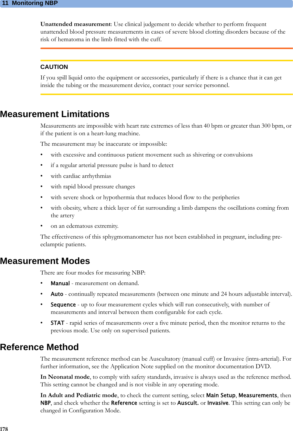 11 Monitoring NBP178Unattended measurement: Use clinical judgement to decide whether to perform frequent unattended blood pressure measurements in cases of severe blood clotting disorders because of the risk of hematoma in the limb fitted with the cuff.CAUTIONIf you spill liquid onto the equipment or accessories, particularly if there is a chance that it can get inside the tubing or the measurement device, contact your service personnel.Measurement LimitationsMeasurements are impossible with heart rate extremes of less than 40 bpm or greater than 300 bpm, or if the patient is on a heart-lung machine.The measurement may be inaccurate or impossible:• with excessive and continuous patient movement such as shivering or convulsions• if a regular arterial pressure pulse is hard to detect• with cardiac arrhythmias• with rapid blood pressure changes• with severe shock or hypothermia that reduces blood flow to the peripheries• with obesity, where a thick layer of fat surrounding a limb dampens the oscillations coming from the artery• on an edematous extremity.The effectiveness of this sphygmomanometer has not been established in pregnant, including pre-eclamptic patients.Measurement ModesThere are four modes for measuring NBP:•Manual - measurement on demand.•Auto - continually repeated measurements (between one minute and 24 hours adjustable interval).•Sequence - up to four measurement cycles which will run consecutively, with number of measurements and interval between them configurable for each cycle.•STAT - rapid series of measurements over a five minute period, then the monitor returns to the previous mode. Use only on supervised patients.Reference MethodThe measurement reference method can be Auscultatory (manual cuff) or Invasive (intra-arterial). For further information, see the Application Note supplied on the monitor documentation DVD.In Neonatal mode, to comply with safety standards, invasive is always used as the reference method. This setting cannot be changed and is not visible in any operating mode.In Adult and Pediatric mode, to check the current setting, select Main Setup, Measurements, then NBP, and check whether the Reference setting is set to Auscult. or Invasive. This setting can only be changed in Configuration Mode.