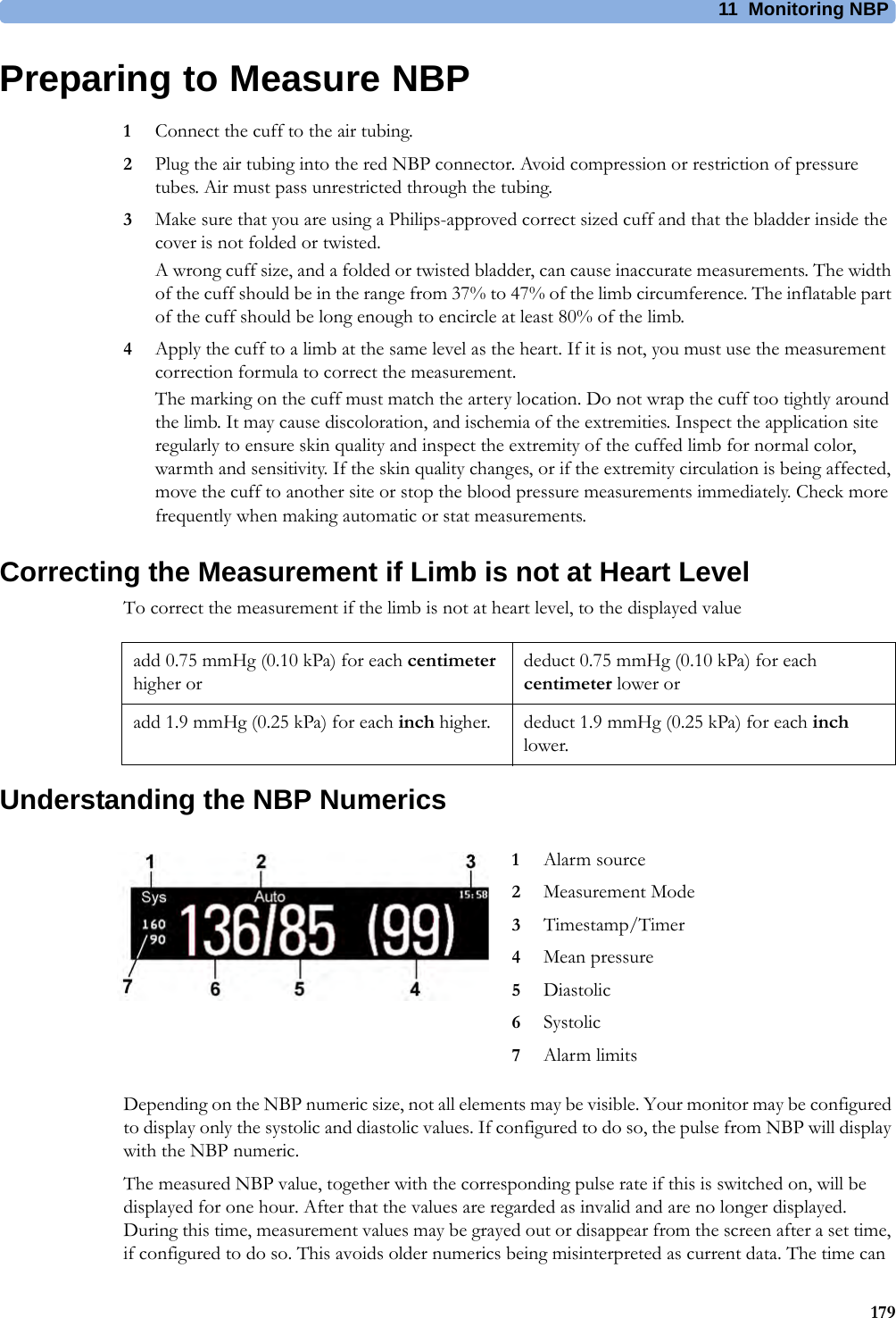11 Monitoring NBP179Preparing to Measure NBP1Connect the cuff to the air tubing.2Plug the air tubing into the red NBP connector. Avoid compression or restriction of pressure tubes. Air must pass unrestricted through the tubing.3Make sure that you are using a Philips-approved correct sized cuff and that the bladder inside the cover is not folded or twisted.A wrong cuff size, and a folded or twisted bladder, can cause inaccurate measurements. The width of the cuff should be in the range from 37% to 47% of the limb circumference. The inflatable part of the cuff should be long enough to encircle at least 80% of the limb.4Apply the cuff to a limb at the same level as the heart. If it is not, you must use the measurement correction formula to correct the measurement.The marking on the cuff must match the artery location. Do not wrap the cuff too tightly around the limb. It may cause discoloration, and ischemia of the extremities. Inspect the application site regularly to ensure skin quality and inspect the extremity of the cuffed limb for normal color, warmth and sensitivity. If the skin quality changes, or if the extremity circulation is being affected, move the cuff to another site or stop the blood pressure measurements immediately. Check more frequently when making automatic or stat measurements.Correcting the Measurement if Limb is not at Heart LevelTo correct the measurement if the limb is not at heart level, to the displayed valueUnderstanding the NBP NumericsDepending on the NBP numeric size, not all elements may be visible. Your monitor may be configured to display only the systolic and diastolic values. If configured to do so, the pulse from NBP will display with the NBP numeric.The measured NBP value, together with the corresponding pulse rate if this is switched on, will be displayed for one hour. After that the values are regarded as invalid and are no longer displayed. During this time, measurement values may be grayed out or disappear from the screen after a set time, if configured to do so. This avoids older numerics being misinterpreted as current data. The time can add 0.75 mmHg (0.10 kPa) for each centimeter higher ordeduct 0.75 mmHg (0.10 kPa) for each centimeter lower oradd 1.9 mmHg (0.25 kPa) for each inch higher. deduct 1.9 mmHg (0.25 kPa) for each inch lower.1Alarm source2Measurement Mode3Timestamp/Timer4Mean pressure5Diastolic6Systolic7Alarm limits