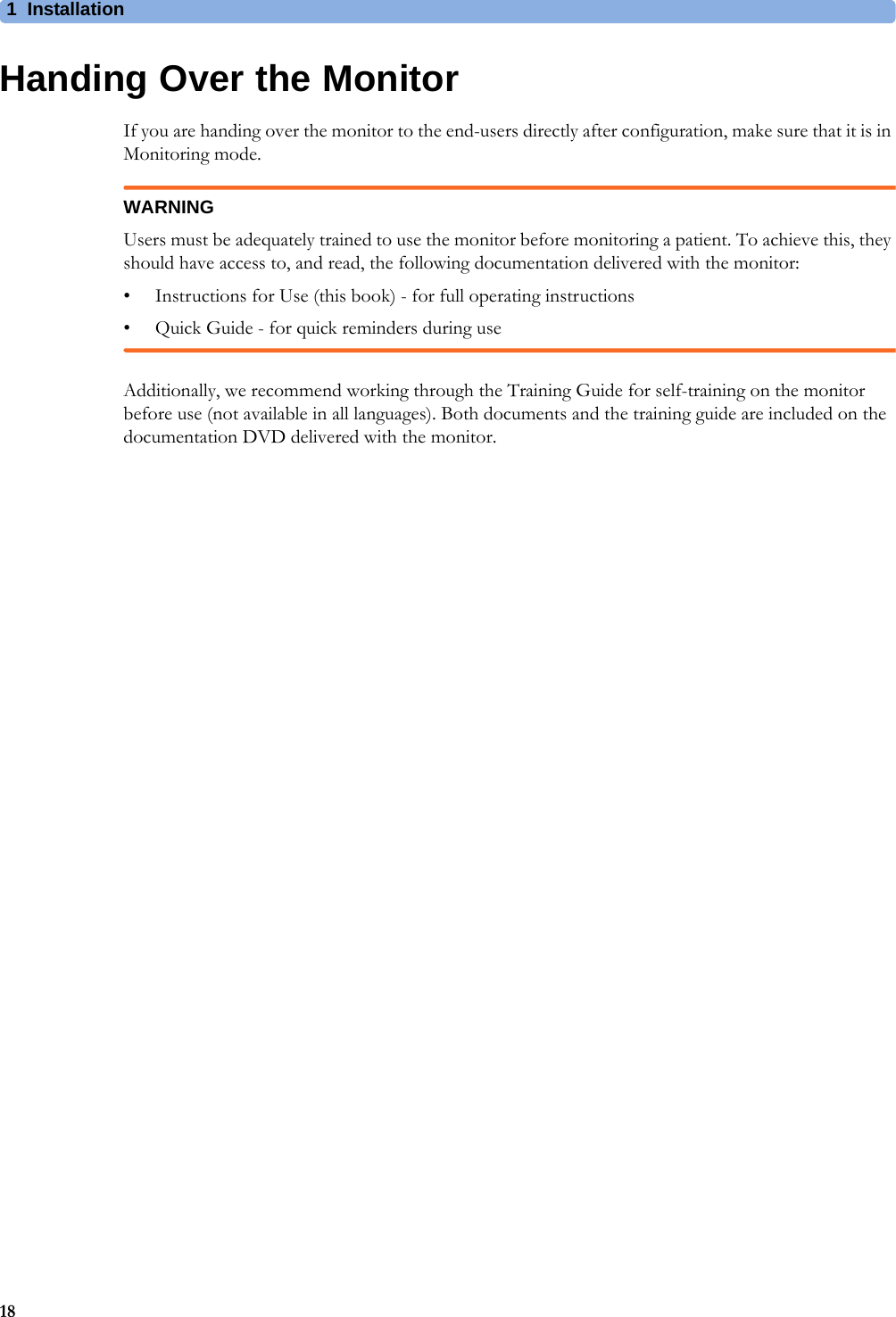 1 Installation18Handing Over the MonitorIf you are handing over the monitor to the end-users directly after configuration, make sure that it is in Monitoring mode.WARNINGUsers must be adequately trained to use the monitor before monitoring a patient. To achieve this, they should have access to, and read, the following documentation delivered with the monitor:• Instructions for Use (this book) - for full operating instructions• Quick Guide - for quick reminders during useAdditionally, we recommend working through the Training Guide for self-training on the monitor before use (not available in all languages). Both documents and the training guide are included on the documentation DVD delivered with the monitor.