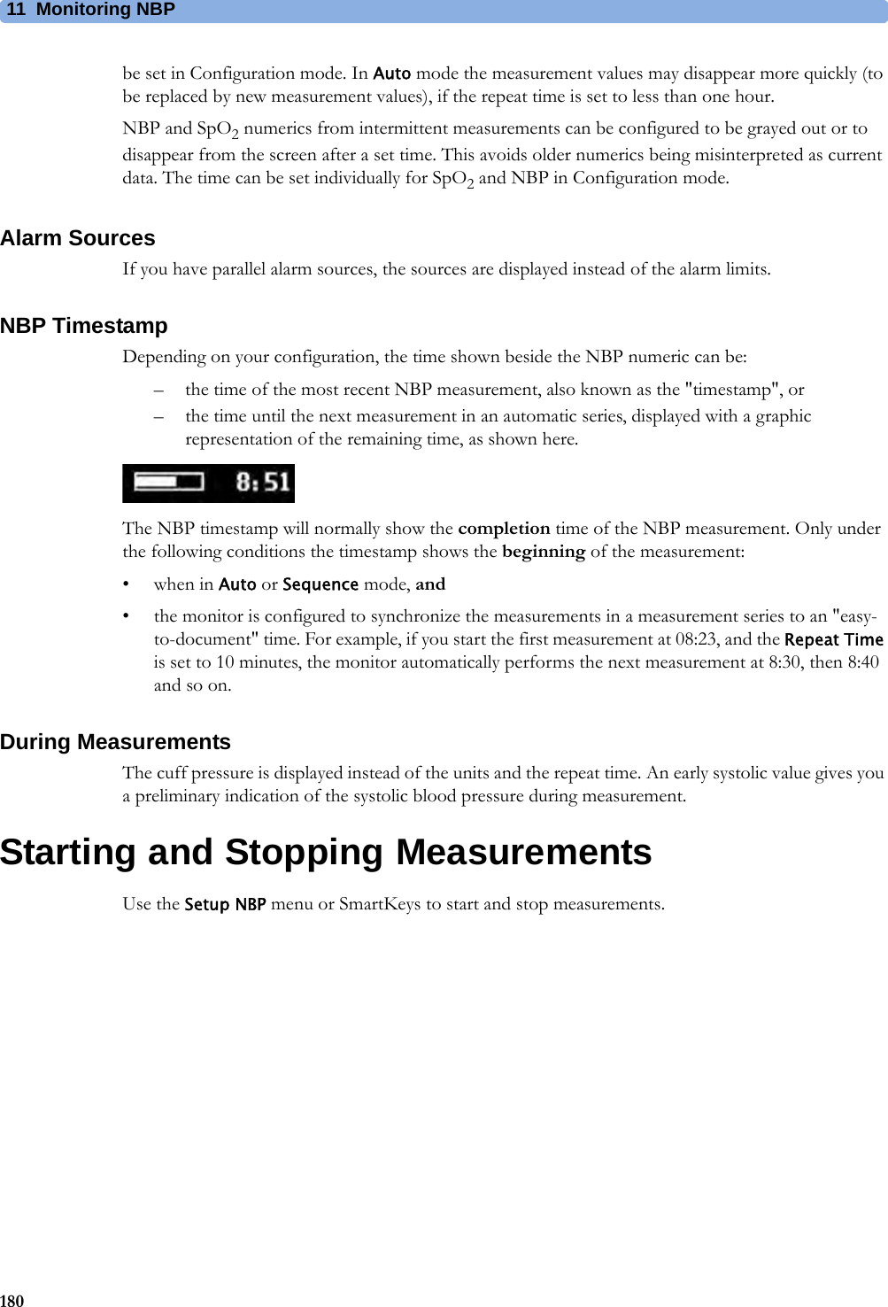 11 Monitoring NBP180be set in Configuration mode. In Auto mode the measurement values may disappear more quickly (to be replaced by new measurement values), if the repeat time is set to less than one hour.NBP and SpO2 numerics from intermittent measurements can be configured to be grayed out or to disappear from the screen after a set time. This avoids older numerics being misinterpreted as current data. The time can be set individually for SpO2 and NBP in Configuration mode.Alarm SourcesIf you have parallel alarm sources, the sources are displayed instead of the alarm limits.NBP TimestampDepending on your configuration, the time shown beside the NBP numeric can be:– the time of the most recent NBP measurement, also known as the &quot;timestamp&quot;, or– the time until the next measurement in an automatic series, displayed with a graphic representation of the remaining time, as shown here.The NBP timestamp will normally show the completion time of the NBP measurement. Only under the following conditions the timestamp shows the beginning of the measurement:•when in Auto or Sequence mode, and• the monitor is configured to synchronize the measurements in a measurement series to an &quot;easy-to-document&quot; time. For example, if you start the first measurement at 08:23, and the Repeat Time is set to 10 minutes, the monitor automatically performs the next measurement at 8:30, then 8:40 and so on.During MeasurementsThe cuff pressure is displayed instead of the units and the repeat time. An early systolic value gives you a preliminary indication of the systolic blood pressure during measurement.Starting and Stopping MeasurementsUse the Setup NBP menu or SmartKeys to start and stop measurements.