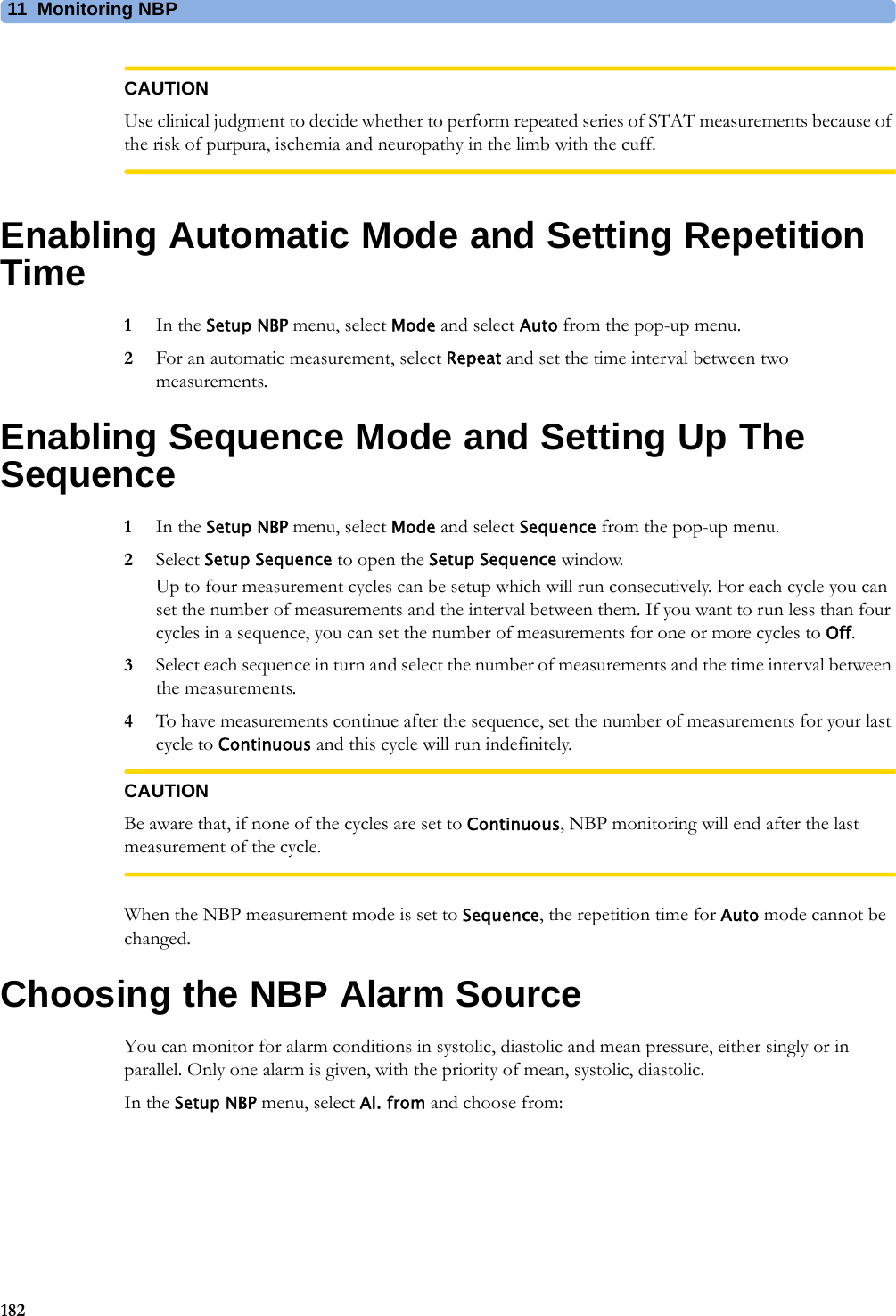 11 Monitoring NBP182CAUTIONUse clinical judgment to decide whether to perform repeated series of STAT measurements because of the risk of purpura, ischemia and neuropathy in the limb with the cuff.Enabling Automatic Mode and Setting Repetition Time1In the Setup NBP menu, select Mode and select Auto from the pop-up menu.2For an automatic measurement, select Repeat and set the time interval between two measurements.Enabling Sequence Mode and Setting Up The Sequence1In the Setup NBP menu, select Mode and select Sequence from the pop-up menu.2Select Setup Sequence to open the Setup Sequence window.Up to four measurement cycles can be setup which will run consecutively. For each cycle you can set the number of measurements and the interval between them. If you want to run less than four cycles in a sequence, you can set the number of measurements for one or more cycles to Off.3Select each sequence in turn and select the number of measurements and the time interval between the measurements.4To have measurements continue after the sequence, set the number of measurements for your last cycle to Continuous and this cycle will run indefinitely.CAUTIONBe aware that, if none of the cycles are set to Continuous, NBP monitoring will end after the last measurement of the cycle.When the NBP measurement mode is set to Sequence, the repetition time for Auto mode cannot be changed.Choosing the NBP Alarm SourceYou can monitor for alarm conditions in systolic, diastolic and mean pressure, either singly or in parallel. Only one alarm is given, with the priority of mean, systolic, diastolic.In the Setup NBP menu, select Al. from and choose from: