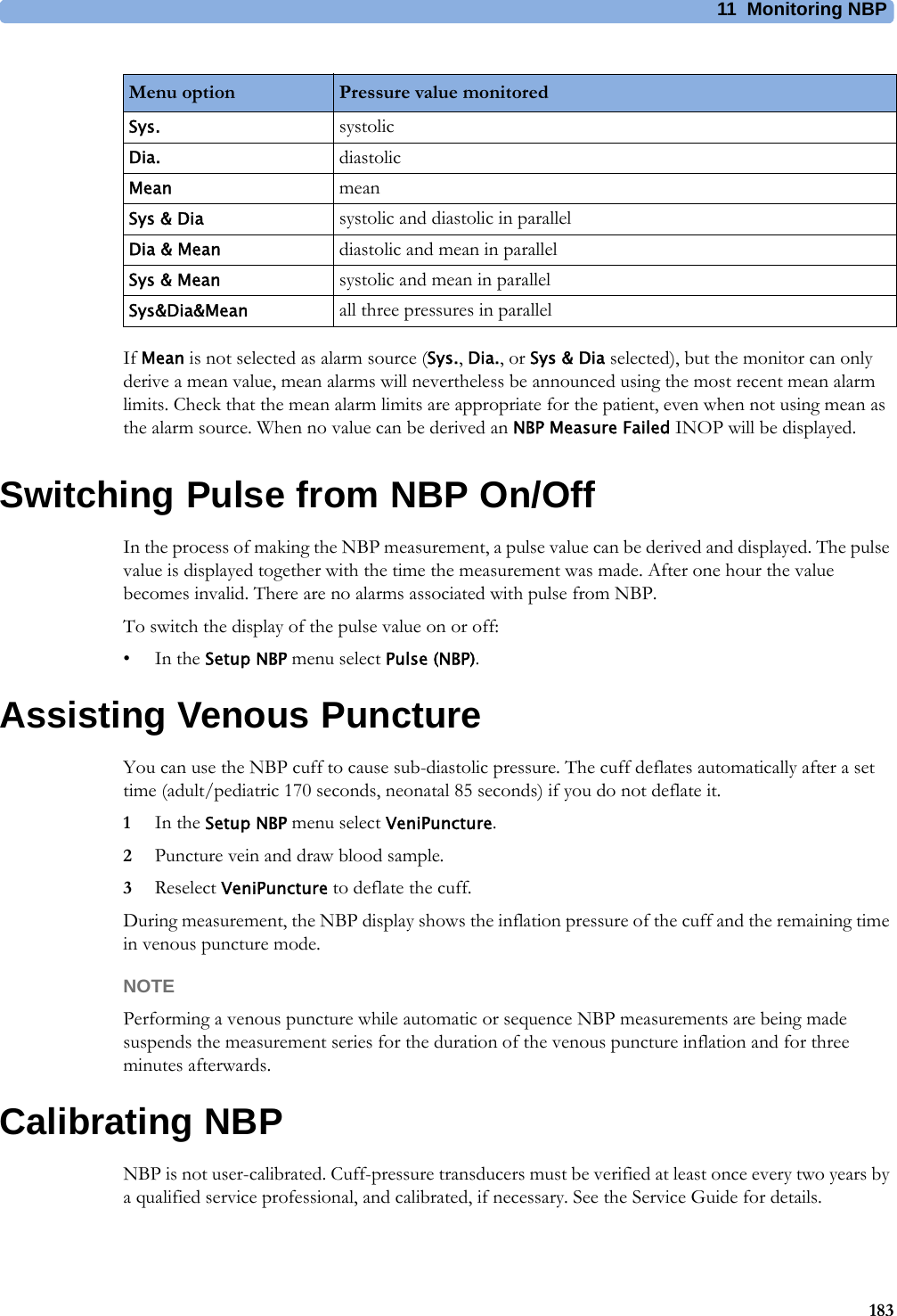 11 Monitoring NBP183If Mean is not selected as alarm source (Sys., Dia., or Sys &amp; Dia selected), but the monitor can only derive a mean value, mean alarms will nevertheless be announced using the most recent mean alarm limits. Check that the mean alarm limits are appropriate for the patient, even when not using mean as the alarm source. When no value can be derived an NBP Measure Failed INOP will be displayed.Switching Pulse from NBP On/OffIn the process of making the NBP measurement, a pulse value can be derived and displayed. The pulse value is displayed together with the time the measurement was made. After one hour the value becomes invalid. There are no alarms associated with pulse from NBP.To switch the display of the pulse value on or off:•In the Setup NBP menu select Pulse (NBP).Assisting Venous PunctureYou can use the NBP cuff to cause sub-diastolic pressure. The cuff deflates automatically after a set time (adult/pediatric 170 seconds, neonatal 85 seconds) if you do not deflate it.1In the Setup NBP menu select VeniPuncture.2Puncture vein and draw blood sample.3Reselect VeniPuncture to deflate the cuff.During measurement, the NBP display shows the inflation pressure of the cuff and the remaining time in venous puncture mode.NOTEPerforming a venous puncture while automatic or sequence NBP measurements are being made suspends the measurement series for the duration of the venous puncture inflation and for three minutes afterwards.Calibrating NBPNBP is not user-calibrated. Cuff-pressure transducers must be verified at least once every two years by a qualified service professional, and calibrated, if necessary. See the Service Guide for details.Menu option Pressure value monitoredSys. systolicDia. diastolicMean meanSys &amp; Dia systolic and diastolic in parallelDia &amp; Mean diastolic and mean in parallelSys &amp; Mean systolic and mean in parallelSys&amp;Dia&amp;Mean all three pressures in parallel