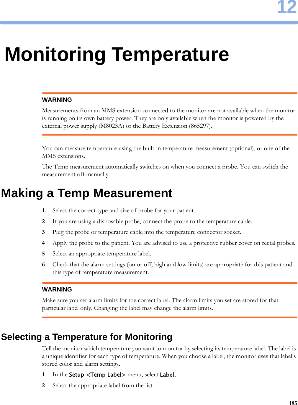 1218512Monitoring TemperatureWARNINGMeasurements from an MMS extension connected to the monitor are not available when the monitor is running on its own battery power. They are only available when the monitor is powered by the external power supply (M8023A) or the Battery Extension (865297).You can measure temperature using the built-in temperature measurement (optional), or one of the MMS extensions.The Temp measurement automatically switches on when you connect a probe. You can switch the measurement off manually.Making a Temp Measurement1Select the correct type and size of probe for your patient.2If you are using a disposable probe, connect the probe to the temperature cable.3Plug the probe or temperature cable into the temperature connector socket.4Apply the probe to the patient. You are advised to use a protective rubber cover on rectal probes.5Select an appropriate temperature label.6Check that the alarm settings (on or off, high and low limits) are appropriate for this patient and this type of temperature measurement.WARNINGMake sure you set alarm limits for the correct label. The alarm limits you set are stored for that particular label only. Changing the label may change the alarm limits.Selecting a Temperature for MonitoringTell the monitor which temperature you want to monitor by selecting its temperature label. The label is a unique identifier for each type of temperature. When you choose a label, the monitor uses that label&apos;s stored color and alarm settings.1In the Setup &lt;Temp Label&gt; menu, select Label.2Select the appropriate label from the list.